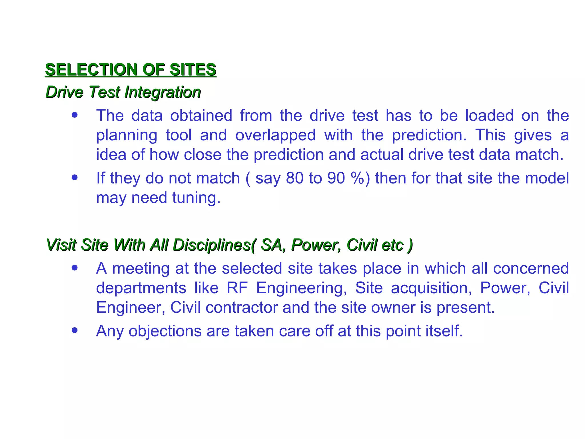 SELECTION OF SITES
Drive Test Integration
    • The data obtained from the drive test has to be loaded on the
       planning tool and overlapped with the prediction. This gives a
       idea of how close the prediction and actual drive test data match.
    • If they do not match ( say 80 to 90 %) then for that site the model
       may need tuning.

Visit Site With All Disciplines( SA, Power, Civil etc )
    • A meeting at the selected site takes place in which all concerned
        departments like RF Engineering, Site acquisition, Power, Civil
        Engineer, Civil contractor and the site owner is present.
    • Any objections are taken care off at this point itself.
 