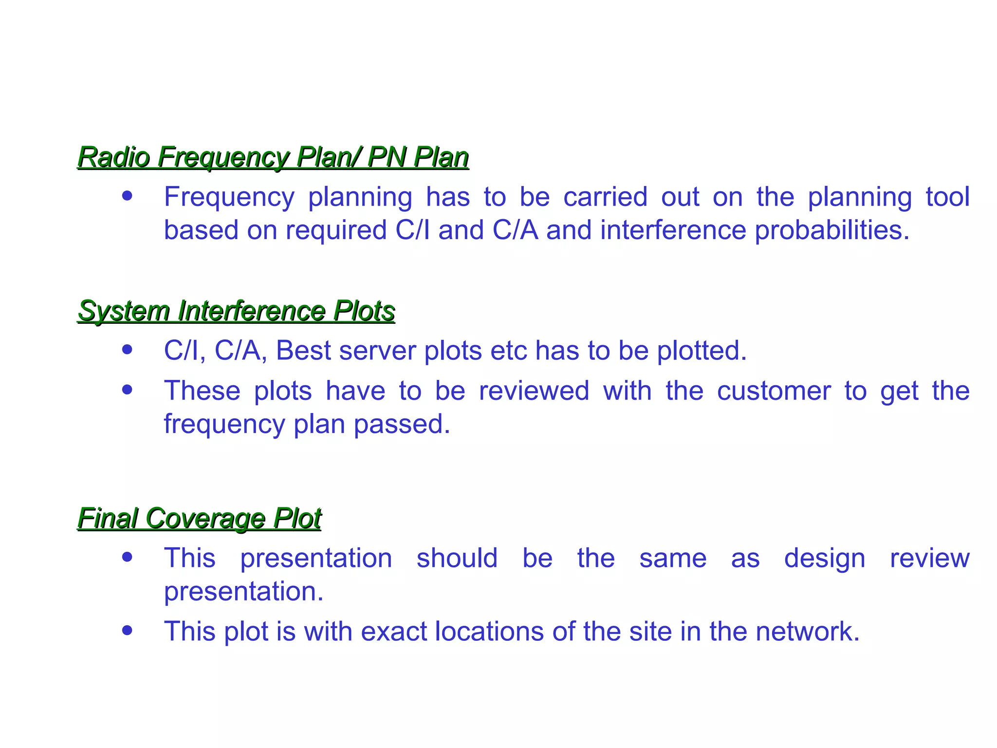 Radio Frequency Plan/ PN Plan
   • Frequency planning has to be carried out on the planning tool
      based on required C/I and C/A and interference probabilities.

System Interference Plots
   • C/I, C/A, Best server plots etc has to be plotted.
   • These plots have to be reviewed with the customer to get the
      frequency plan passed.


Final Coverage Plot
   • This presentation should be the same as design review
       presentation.
   • This plot is with exact locations of the site in the network.
 