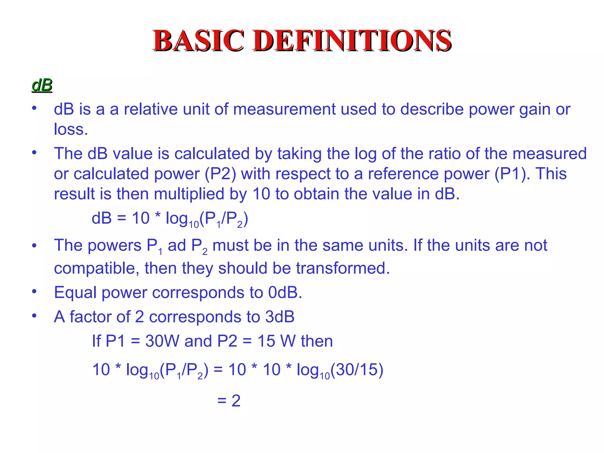 BASIC DEFINITIONS
dB
• dB is a a relative unit of measurement used to describe power gain or
   loss.
• The dB value is calculated by taking the log of the ratio of the measured
   or calculated power (P2) with respect to a reference power (P1). This
   result is then multiplied by 10 to obtain the value in dB.
         dB = 10 * log10(P1/P2)
•   The powers P1 ad P2 must be in the same units. If the units are not
    compatible, then they should be transformed.
•   Equal power corresponds to 0dB.
•   A factor of 2 corresponds to 3dB
         If P1 = 30W and P2 = 15 W then
         10 * log10(P1/P2) = 10 * 10 * log10(30/15)
                           =2
 