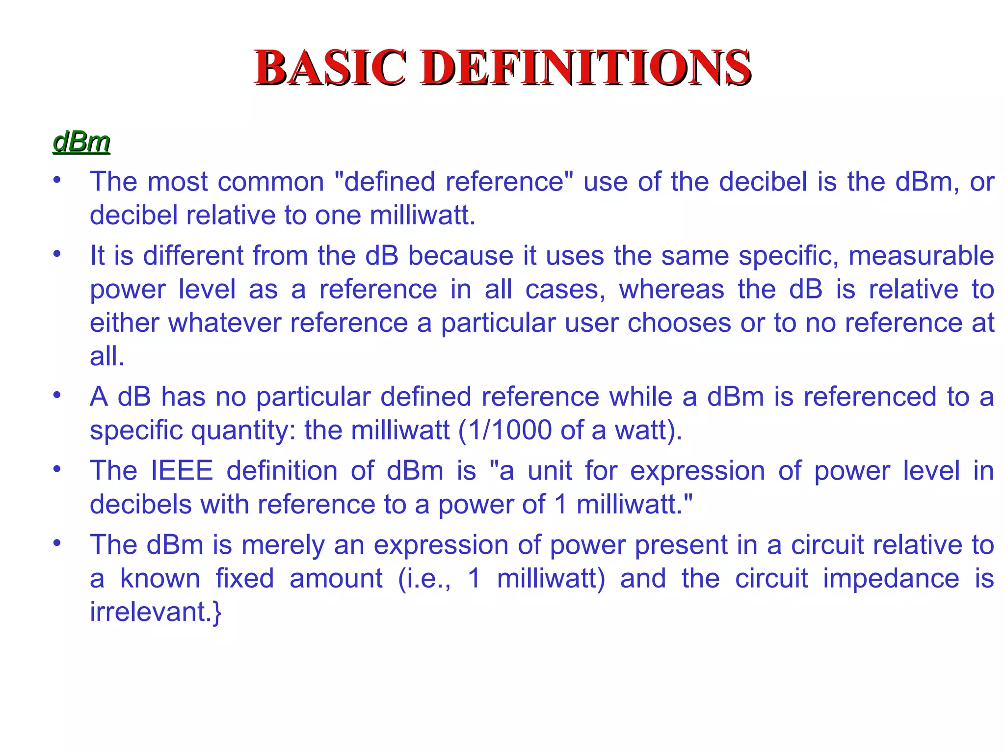 BASIC DEFINITIONS
dBm
• The most common "defined reference" use of the decibel is the dBm, or
  decibel relative to one milliwatt.
• It is different from the dB because it uses the same specific, measurable
  power level as a reference in all cases, whereas the dB is relative to
  either whatever reference a particular user chooses or to no reference at
  all.
• A dB has no particular defined reference while a dBm is referenced to a
  specific quantity: the milliwatt (1/1000 of a watt).
• The IEEE definition of dBm is "a unit for expression of power level in
  decibels with reference to a power of 1 milliwatt."
• The dBm is merely an expression of power present in a circuit relative to
  a known fixed amount (i.e., 1 milliwatt) and the circuit impedance is
  irrelevant.}
 