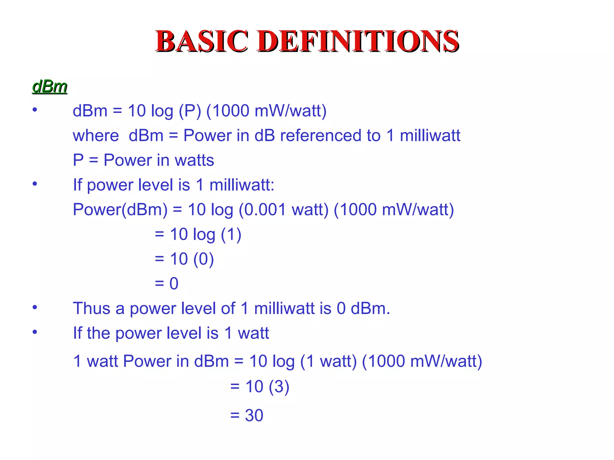 BASIC DEFINITIONS
dBm
•   dBm = 10 log (P) (1000 mW/watt)
    where dBm = Power in dB referenced to 1 milliwatt
    P = Power in watts
•   If power level is 1 milliwatt:
    Power(dBm) = 10 log (0.001 watt) (1000 mW/watt)
               = 10 log (1)
               = 10 (0)
               =0
•   Thus a power level of 1 milliwatt is 0 dBm.
•   If the power level is 1 watt
    1 watt Power in dBm = 10 log (1 watt) (1000 mW/watt)
                       = 10 (3)
                       = 30
 