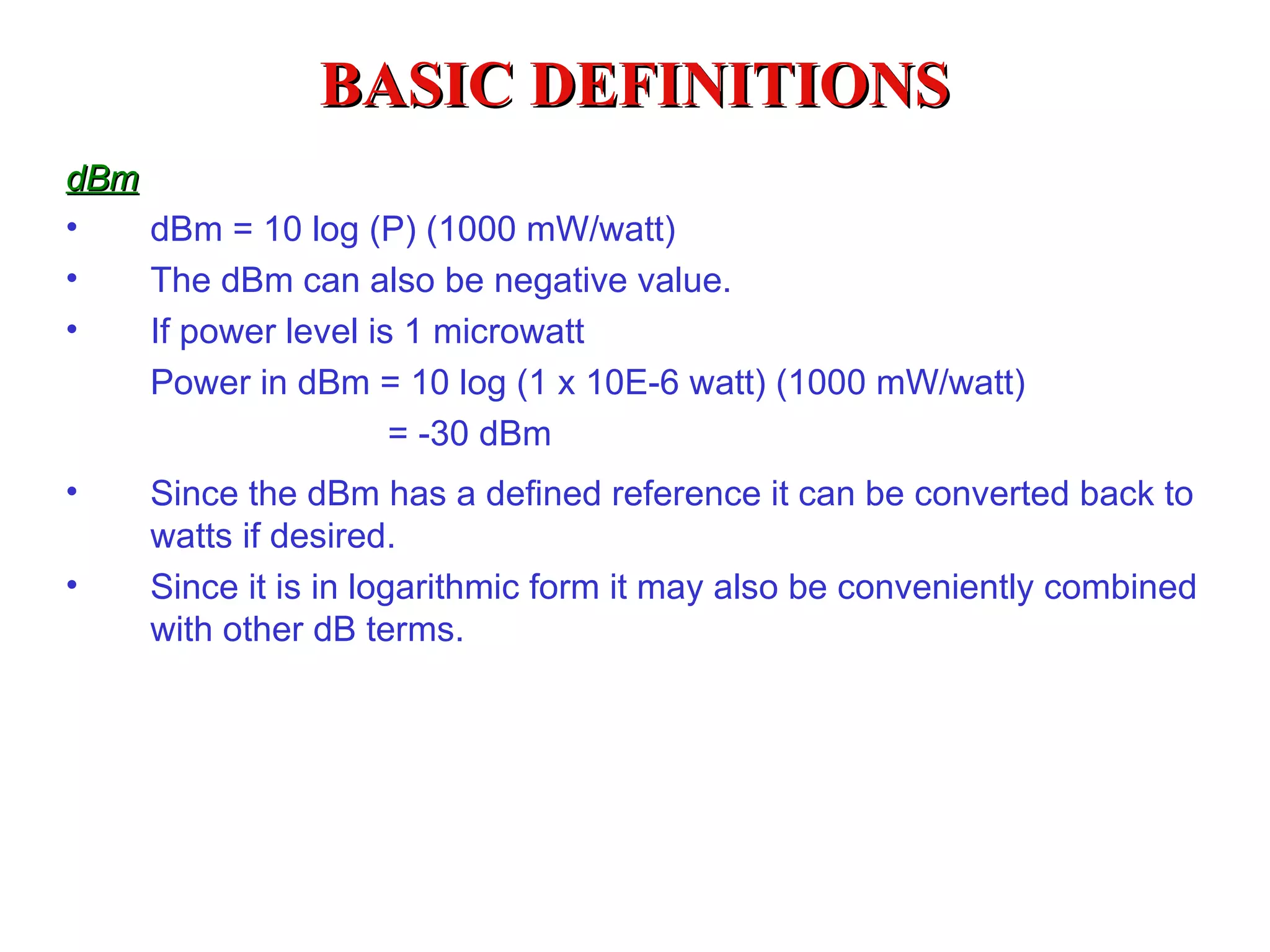 BASIC DEFINITIONS
dBm
•   dBm = 10 log (P) (1000 mW/watt)
•   The dBm can also be negative value.
•   If power level is 1 microwatt
    Power in dBm = 10 log (1 x 10E-6 watt) (1000 mW/watt)
                 = -30 dBm
•   Since the dBm has a defined reference it can be converted back to
    watts if desired.
•   Since it is in logarithmic form it may also be conveniently combined
    with other dB terms.
 