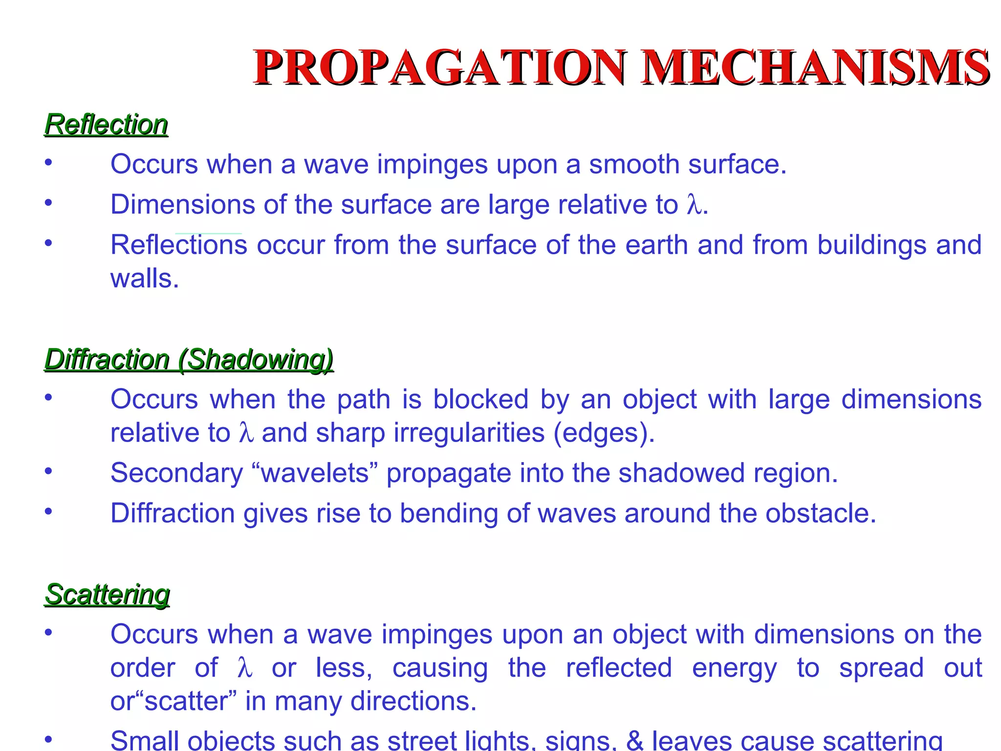 PROPAGATION MECHANISMS
Reflection
•    Occurs when a wave impinges upon a smooth surface.
•    Dimensions of the surface are large relative to λ.
•    Reflections occur from the surface of the earth and from buildings and
     walls.

Diffraction (Shadowing)
•     Occurs when the path is blocked by an object with large dimensions
      relative to λ and sharp irregularities (edges).
•     Secondary “wavelets” propagate into the shadowed region.
•     Diffraction gives rise to bending of waves around the obstacle.

Scattering
•    Occurs when a wave impinges upon an object with dimensions on the
     order of λ or less, causing the reflected energy to spread out
     or“scatter” in many directions.
•    Small objects such as street lights, signs, & leaves cause scattering
 