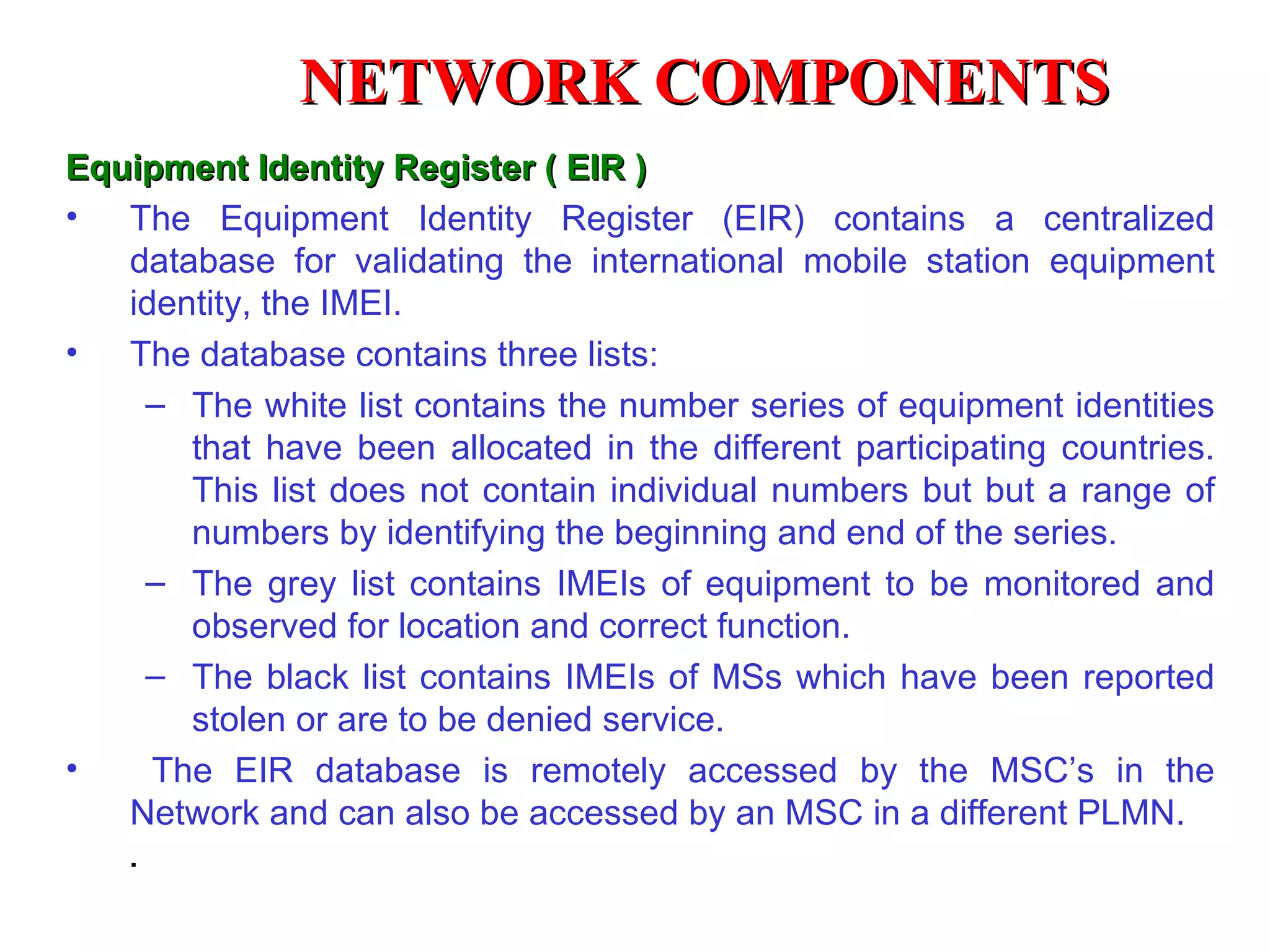 NETWORK COMPONENTS
Equipment Identity Register ( EIR )
• The Equipment Identity Register (EIR) contains a centralized
   database for validating the international mobile station equipment
   identity, the IMEI.
• The database contains three lists:
    – The white list contains the number series of equipment identities
       that have been allocated in the different participating countries.
       This list does not contain individual numbers but but a range of
       numbers by identifying the beginning and end of the series.
    – The grey list contains IMEIs of equipment to be monitored and
       observed for location and correct function.
    – The black list contains IMEIs of MSs which have been reported
       stolen or are to be denied service.
•    The EIR database is remotely accessed by the MSC’s in the
   Network and can also be accessed by an MSC in a different PLMN.
    .
 