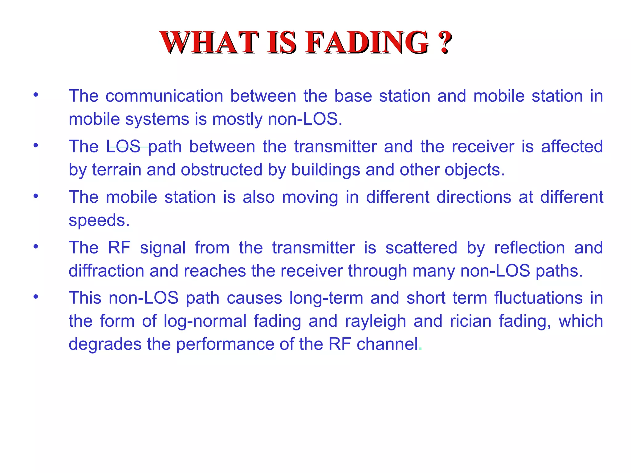 WHAT IS FADING ?
•   The communication between the base station and mobile station in
    mobile systems is mostly non-LOS.
•   The LOS path between the transmitter and the receiver is affected
    by terrain and obstructed by buildings and other objects.
•   The mobile station is also moving in different directions at different
    speeds.
•   The RF signal from the transmitter is scattered by reflection and
    diffraction and reaches the receiver through many non-LOS paths.
•   This non-LOS path causes long-term and short term fluctuations in
    the form of log-normal fading and rayleigh and rician fading, which
    degrades the performance of the RF channel.
 