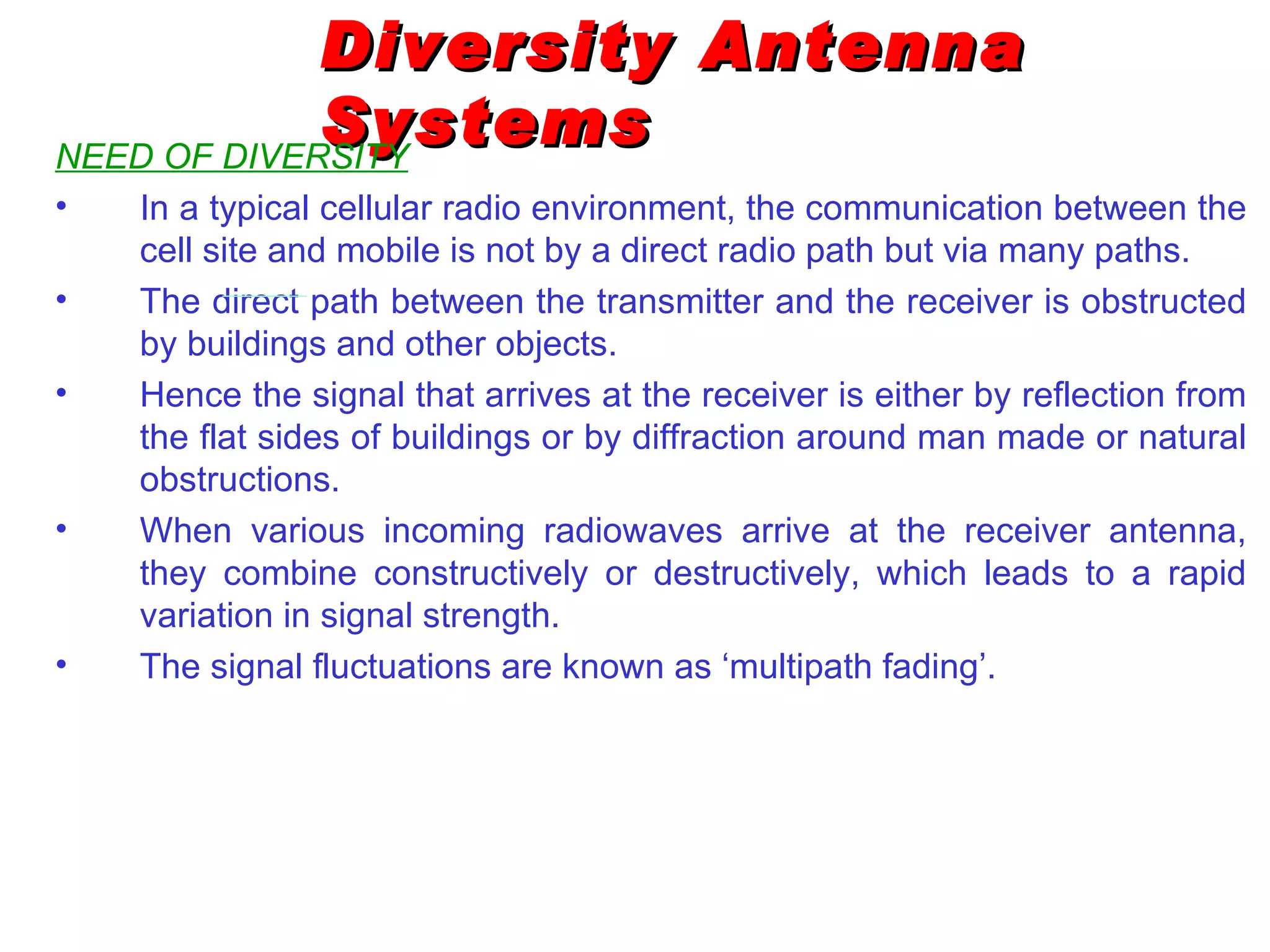 Diversity Antenna
             Systems
NEED OF DIVERSITY
•   In a typical cellular radio environment, the communication between the
    cell site and mobile is not by a direct radio path but via many paths.
•   The direct path between the transmitter and the receiver is obstructed
    by buildings and other objects.
•   Hence the signal that arrives at the receiver is either by reflection from
    the flat sides of buildings or by diffraction around man made or natural
    obstructions.
•   When various incoming radiowaves arrive at the receiver antenna,
    they combine constructively or destructively, which leads to a rapid
    variation in signal strength.
•   The signal fluctuations are known as ‘multipath fading’.
 