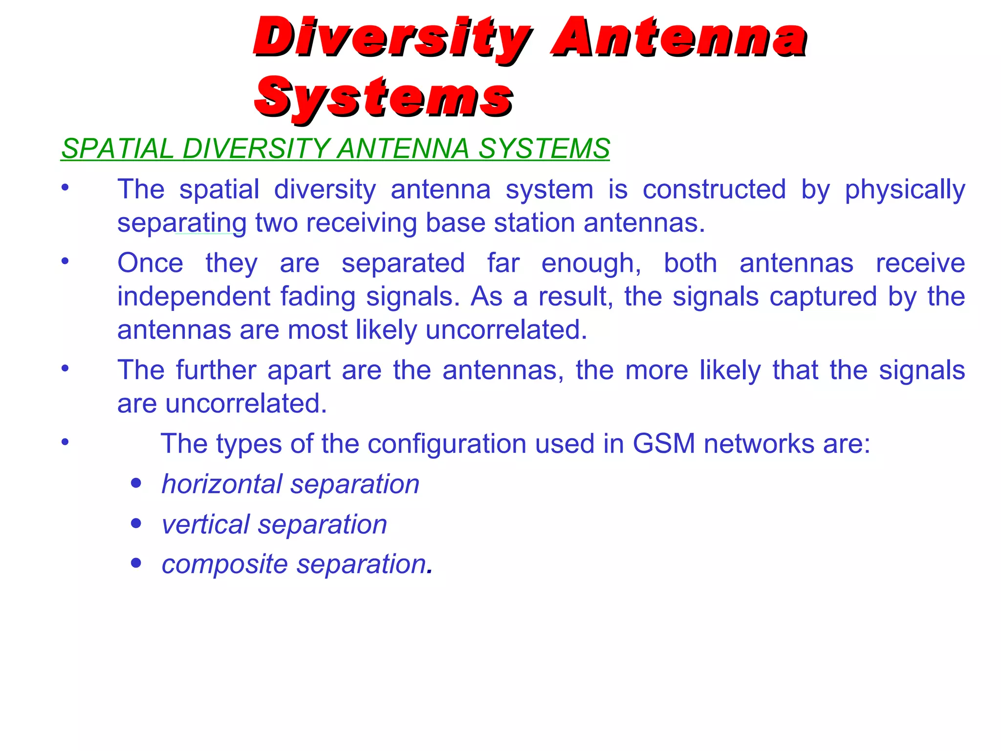 Diversity Antenna
               Systems
SPATIAL DIVERSITY ANTENNA SYSTEMS
•  The spatial diversity antenna system is constructed by physically
   separating two receiving base station antennas.
•  Once they are separated far enough, both antennas receive
   independent fading signals. As a result, the signals captured by the
   antennas are most likely uncorrelated.
•  The further apart are the antennas, the more likely that the signals
   are uncorrelated.
•     The types of the configuration used in GSM networks are:
    • horizontal separation
    • vertical separation
    • composite separation.
 