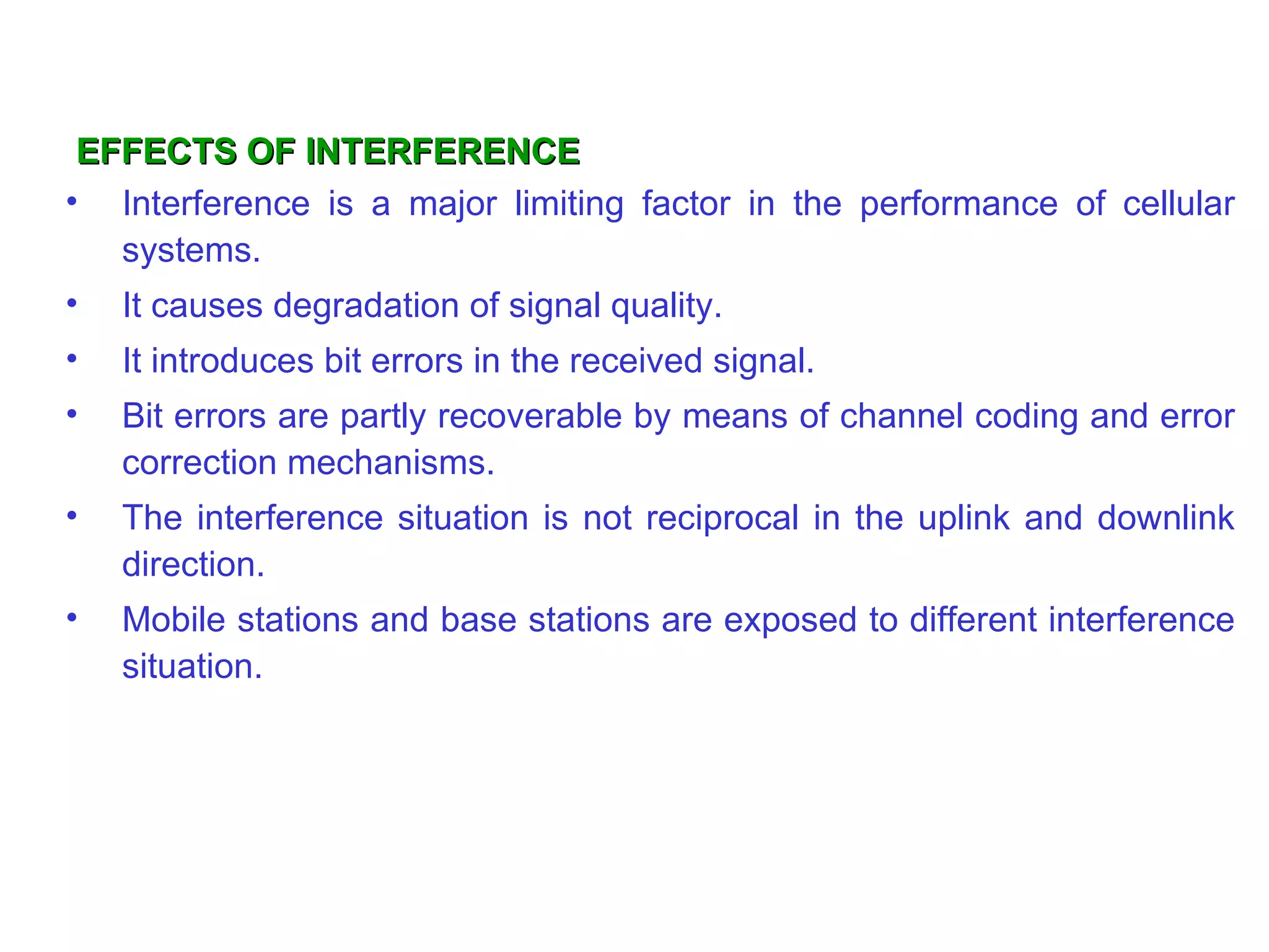 EFFECTS OF INTERFERENCE
• Interference is a major limiting factor in the performance of cellular
   systems.
•   It causes degradation of signal quality.
•   It introduces bit errors in the received signal.
•   Bit errors are partly recoverable by means of channel coding and error
    correction mechanisms.
•   The interference situation is not reciprocal in the uplink and downlink
    direction.
•   Mobile stations and base stations are exposed to different interference
    situation.
 