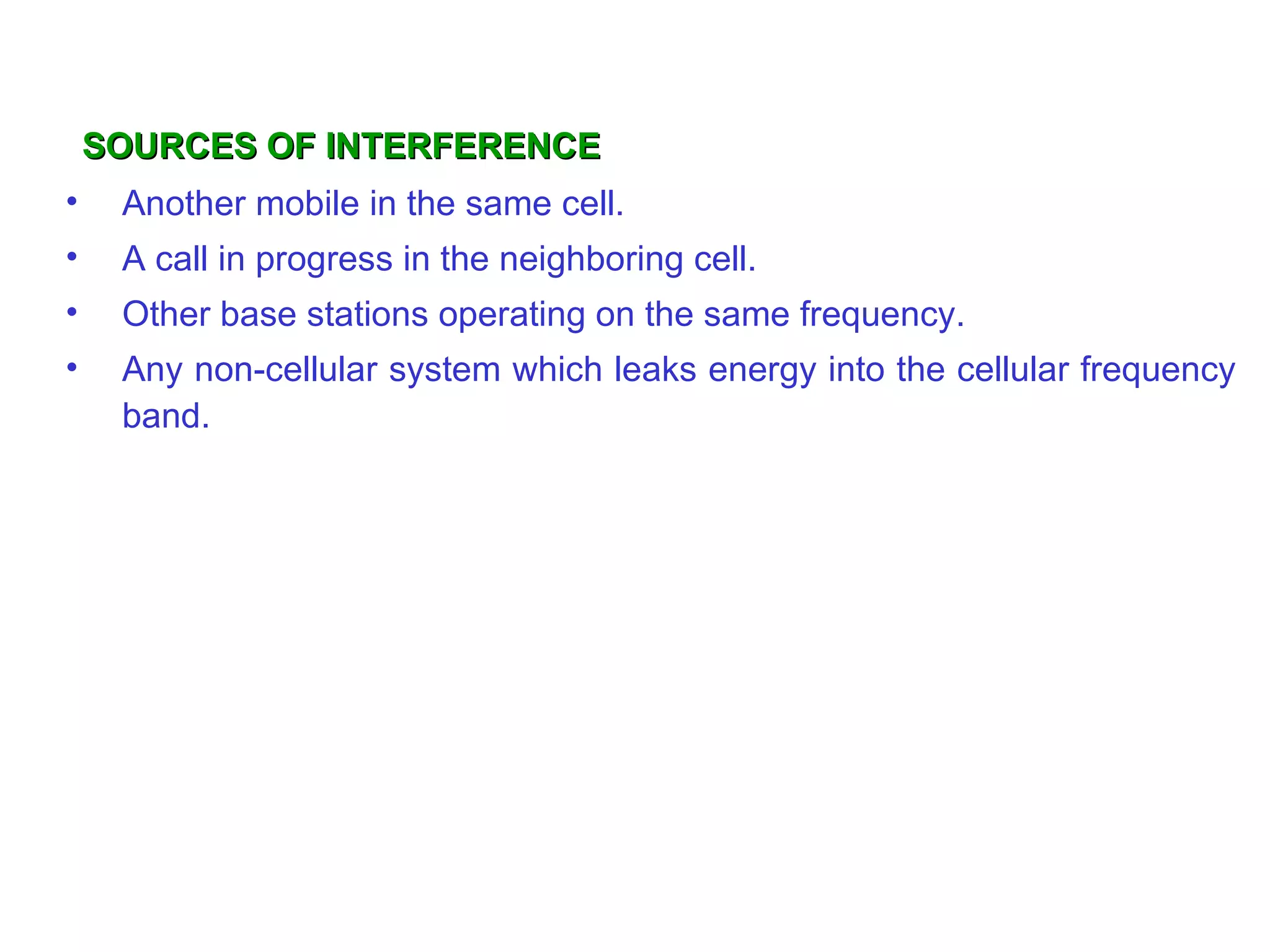 SOURCES OF INTERFERENCE
•    Another mobile in the same cell.
•    A call in progress in the neighboring cell.
•    Other base stations operating on the same frequency.
•    Any non-cellular system which leaks energy into the cellular frequency
     band.
 