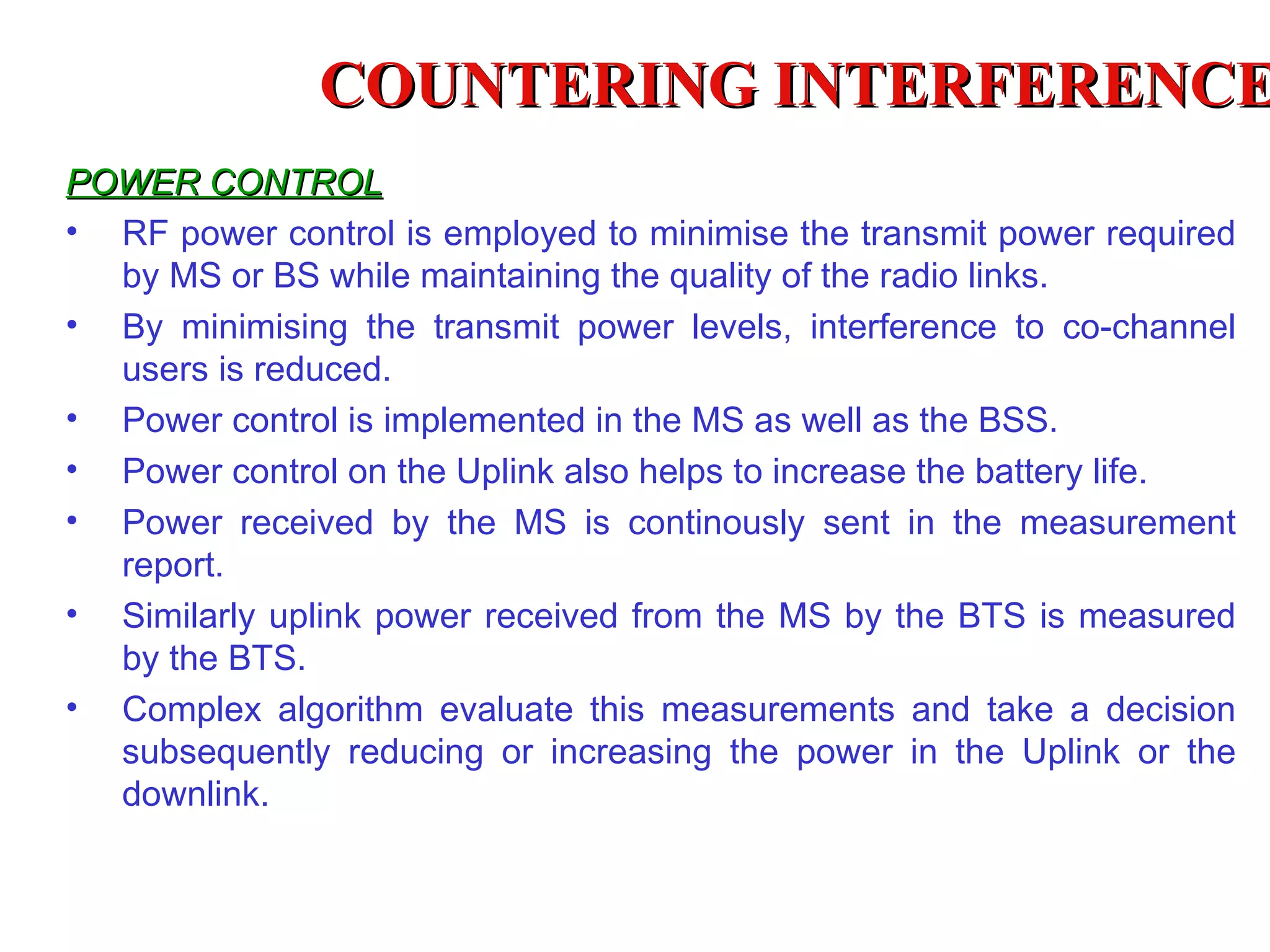 COUNTERING INTERFERENCE
POWER CONTROL
• RF power control is employed to minimise the transmit power required
  by MS or BS while maintaining the quality of the radio links.
• By minimising the transmit power levels, interference to co-channel
  users is reduced.
• Power control is implemented in the MS as well as the BSS.
• Power control on the Uplink also helps to increase the battery life.
• Power received by the MS is continously sent in the measurement
  report.
• Similarly uplink power received from the MS by the BTS is measured
  by the BTS.
• Complex algorithm evaluate this measurements and take a decision
  subsequently reducing or increasing the power in the Uplink or the
  downlink.
 