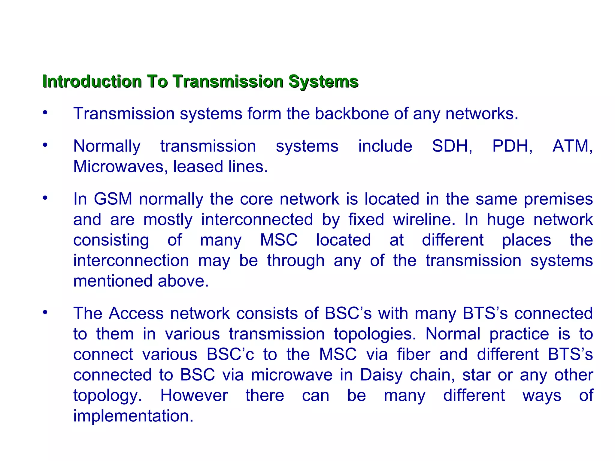 Introduction To Transmission Systems
•   Transmission systems form the backbone of any networks.
•   Normally transmission systems      include   SDH,   PDH,   ATM,
    Microwaves, leased lines.
•   In GSM normally the core network is located in the same premises
    and are mostly interconnected by fixed wireline. In huge network
    consisting of many MSC located at different places the
    interconnection may be through any of the transmission systems
    mentioned above.
•   The Access network consists of BSC’s with many BTS’s connected
    to them in various transmission topologies. Normal practice is to
    connect various BSC’c to the MSC via fiber and different BTS’s
    connected to BSC via microwave in Daisy chain, star or any other
    topology. However there can be many different ways of
    implementation.
 