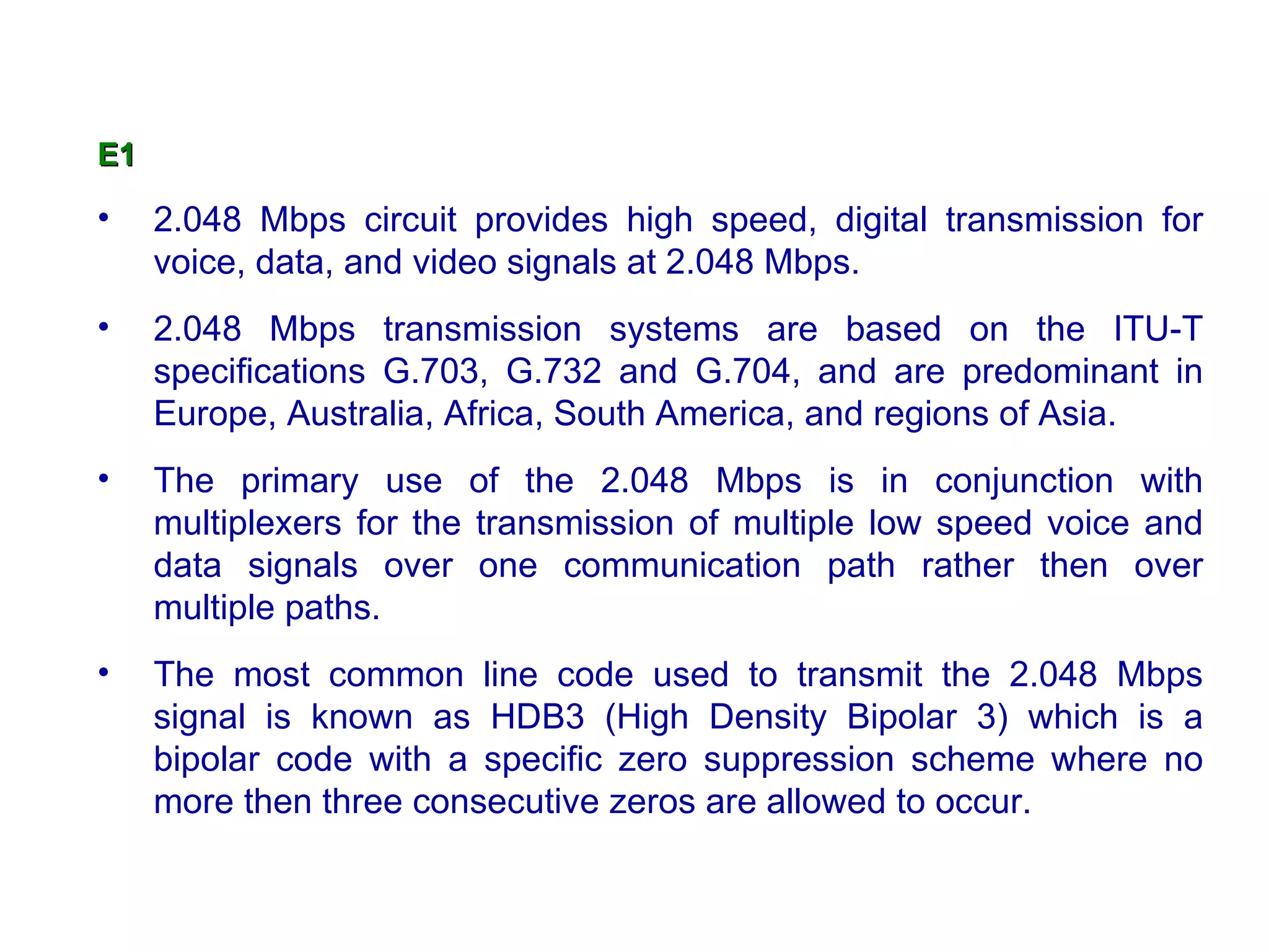 E1

•    2.048 Mbps circuit provides high speed, digital transmission for
     voice, data, and video signals at 2.048 Mbps.
•    2.048 Mbps transmission systems are based on the ITU-T
     specifications G.703, G.732 and G.704, and are predominant in
     Europe, Australia, Africa, South America, and regions of Asia.
•    The primary use of the 2.048 Mbps is in conjunction with
     multiplexers for the transmission of multiple low speed voice and
     data signals over one communication path rather then over
     multiple paths.
•    The most common line code used to transmit the 2.048 Mbps
     signal is known as HDB3 (High Density Bipolar 3) which is a
     bipolar code with a specific zero suppression scheme where no
     more then three consecutive zeros are allowed to occur.
 