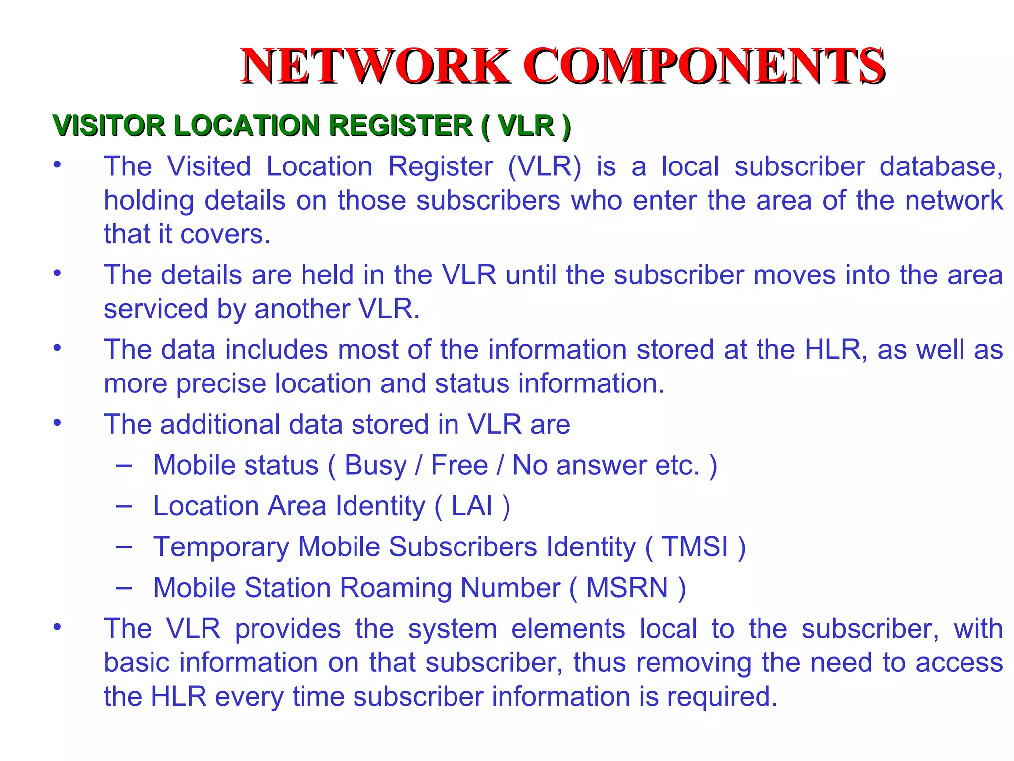 NETWORK COMPONENTS
VISITOR LOCATION REGISTER ( VLR )
• The Visited Location Register (VLR) is a local subscriber database,
    holding details on those subscribers who enter the area of the network
    that it covers.
• The details are held in the VLR until the subscriber moves into the area
    serviced by another VLR.
• The data includes most of the information stored at the HLR, as well as
    more precise location and status information.
• The additional data stored in VLR are
     – Mobile status ( Busy / Free / No answer etc. )
     – Location Area Identity ( LAI )
     – Temporary Mobile Subscribers Identity ( TMSI )
     – Mobile Station Roaming Number ( MSRN )
• The VLR provides the system elements local to the subscriber, with
    basic information on that subscriber, thus removing the need to access
    the HLR every time subscriber information is required.
 