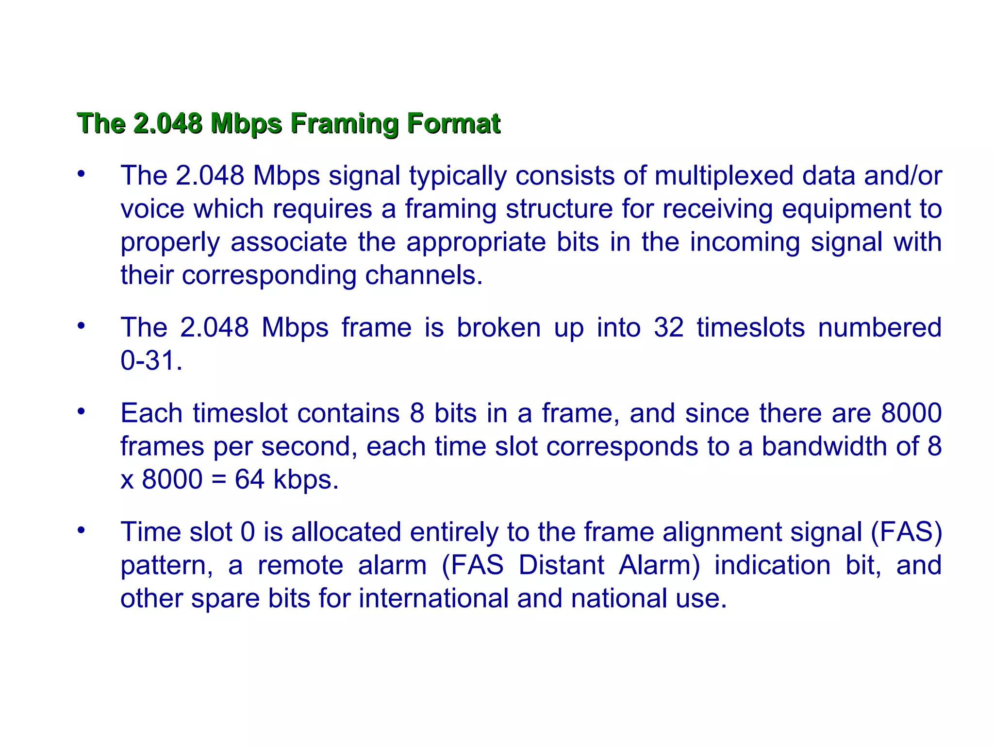 The 2.048 Mbps Framing Format
•   The 2.048 Mbps signal typically consists of multiplexed data and/or
    voice which requires a framing structure for receiving equipment to
    properly associate the appropriate bits in the incoming signal with
    their corresponding channels.
•   The 2.048 Mbps frame is broken up into 32 timeslots numbered
    0-31.
•   Each timeslot contains 8 bits in a frame, and since there are 8000
    frames per second, each time slot corresponds to a bandwidth of 8
    x 8000 = 64 kbps.
•   Time slot 0 is allocated entirely to the frame alignment signal (FAS)
    pattern, a remote alarm (FAS Distant Alarm) indication bit, and
    other spare bits for international and national use.
 