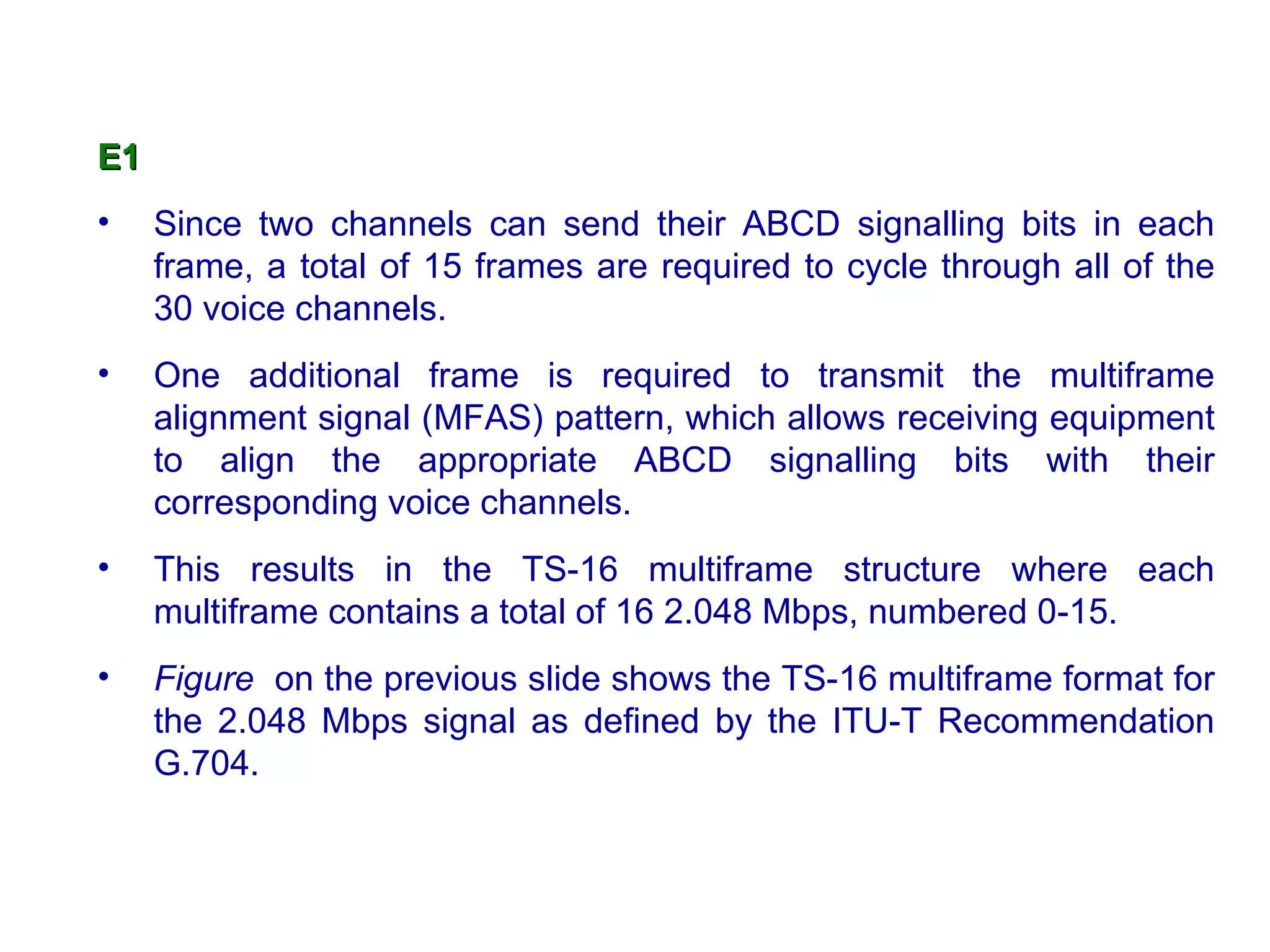 E1
•    Since two channels can send their ABCD signalling bits in each
     frame, a total of 15 frames are required to cycle through all of the
     30 voice channels.
•    One additional frame is required to transmit the multiframe
     alignment signal (MFAS) pattern, which allows receiving equipment
     to align the appropriate ABCD signalling bits with their
     corresponding voice channels.
•    This results in the TS-16 multiframe structure where each
     multiframe contains a total of 16 2.048 Mbps, numbered 0-15.
•    Figure on the previous slide shows the TS-16 multiframe format for
     the 2.048 Mbps signal as defined by the ITU-T Recommendation
     G.704.
 