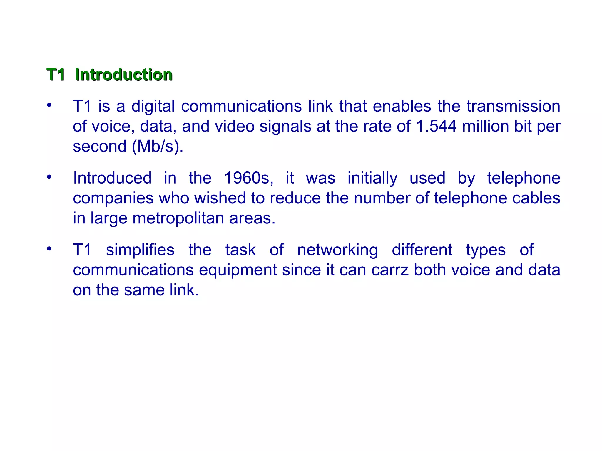 T1 Introduction
•   T1 is a digital communications link that enables the transmission
    of voice, data, and video signals at the rate of 1.544 million bit per
    second (Mb/s).
•   Introduced in the 1960s, it was initially used by telephone
    companies who wished to reduce the number of telephone cables
    in large metropolitan areas.
•   T1 simplifies the task of networking different types of
    communications equipment since it can carrz both voice and data
    on the same link.
 