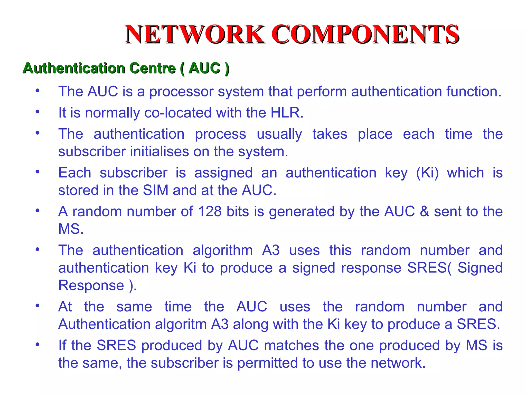 NETWORK COMPONENTS
Authentication Centre ( AUC )
 •   The AUC is a processor system that perform authentication function.
 •   It is normally co-located with the HLR.
 •   The authentication process usually takes place each time the
     subscriber initialises on the system.
 •   Each subscriber is assigned an authentication key (Ki) which is
     stored in the SIM and at the AUC.
 •   A random number of 128 bits is generated by the AUC & sent to the
     MS.
 •   The authentication algorithm A3 uses this random number and
     authentication key Ki to produce a signed response SRES( Signed
     Response ).
 •   At the same time the AUC uses the random number and
     Authentication algoritm A3 along with the Ki key to produce a SRES.
 •   If the SRES produced by AUC matches the one produced by MS is
     the same, the subscriber is permitted to use the network.
 