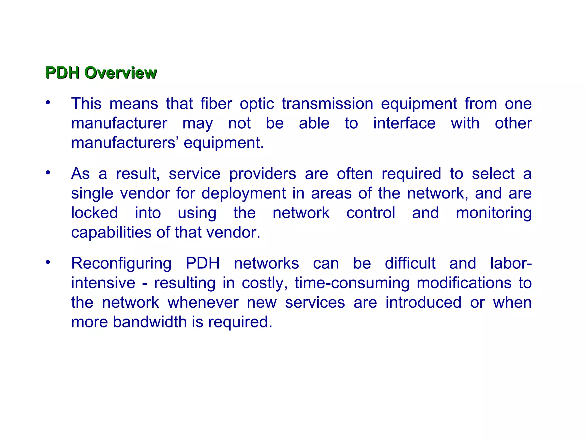 PDH Overview
•   This means that fiber optic transmission equipment from one
    manufacturer may not be able to interface with other
    manufacturers’ equipment.
•   As a result, service providers are often required to select a
    single vendor for deployment in areas of the network, and are
    locked into using the network control and monitoring
    capabilities of that vendor.
•   Reconfiguring PDH networks can be difficult and labor-
    intensive - resulting in costly, time-consuming modifications to
    the network whenever new services are introduced or when
    more bandwidth is required.
 
