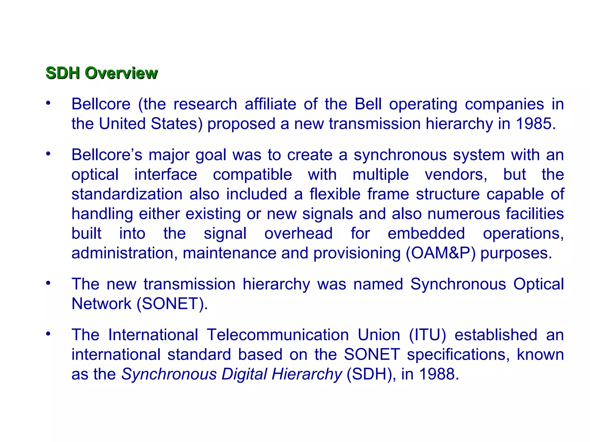 SDH Overview
•   Bellcore (the research affiliate of the Bell operating companies in
    the United States) proposed a new transmission hierarchy in 1985.
•   Bellcore’s major goal was to create a synchronous system with an
    optical interface compatible with multiple vendors, but the
    standardization also included a flexible frame structure capable of
    handling either existing or new signals and also numerous facilities
    built into the signal overhead for embedded operations,
    administration, maintenance and provisioning (OAM&P) purposes.
•   The new transmission hierarchy was named Synchronous Optical
    Network (SONET).
•   The International Telecommunication Union (ITU) established an
    international standard based on the SONET specifications, known
    as the Synchronous Digital Hierarchy (SDH), in 1988.
 