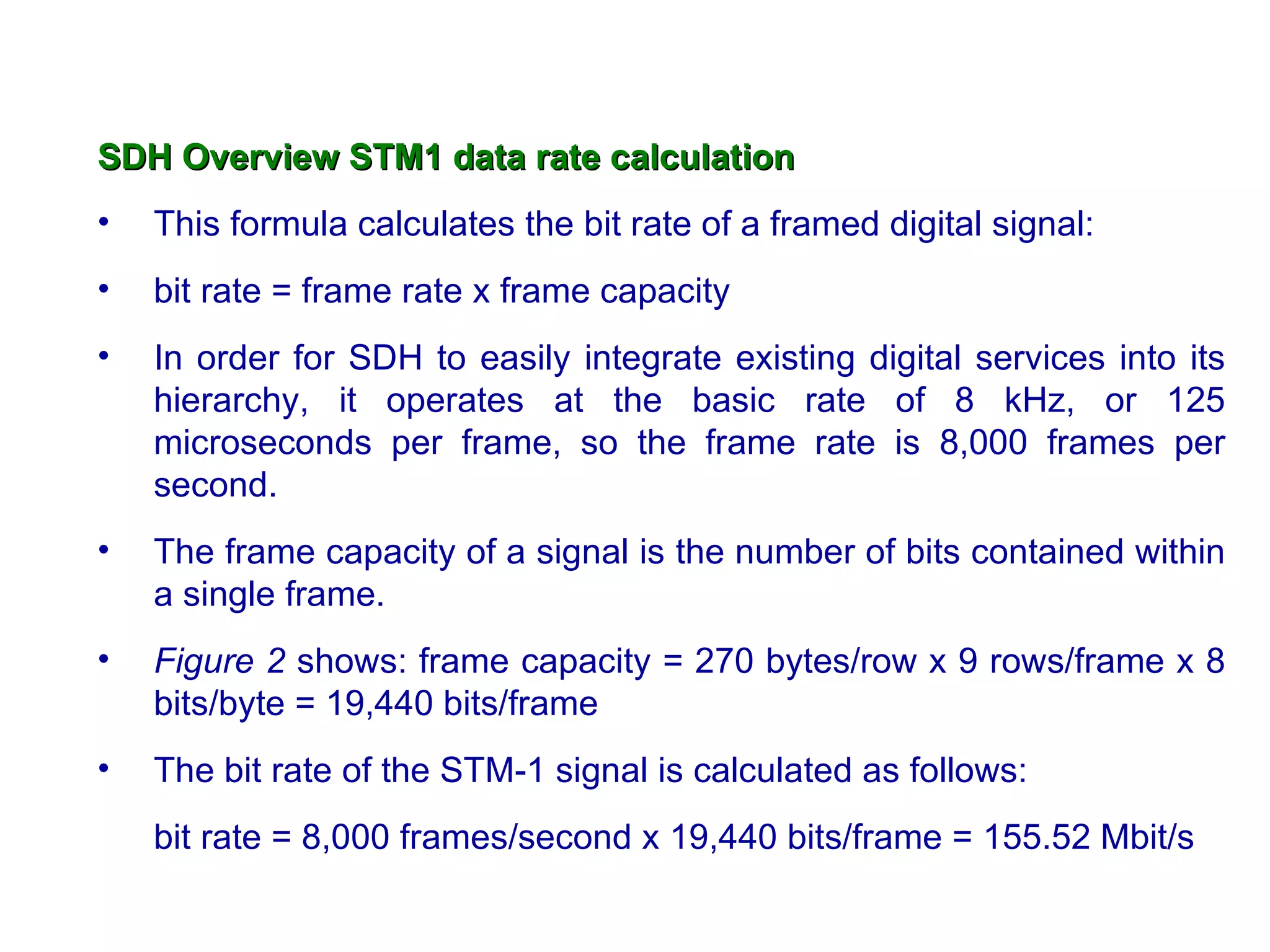 SDH Overview STM1 data rate calculation
•   This formula calculates the bit rate of a framed digital signal:
•   bit rate = frame rate x frame capacity
•   In order for SDH to easily integrate existing digital services into its
    hierarchy, it operates at the basic rate of 8 kHz, or 125
    microseconds per frame, so the frame rate is 8,000 frames per
    second.
•   The frame capacity of a signal is the number of bits contained within
    a single frame.
•   Figure 2 shows: frame capacity = 270 bytes/row x 9 rows/frame x 8
    bits/byte = 19,440 bits/frame
•   The bit rate of the STM-1 signal is calculated as follows:
    bit rate = 8,000 frames/second x 19,440 bits/frame = 155.52 Mbit/s
 
