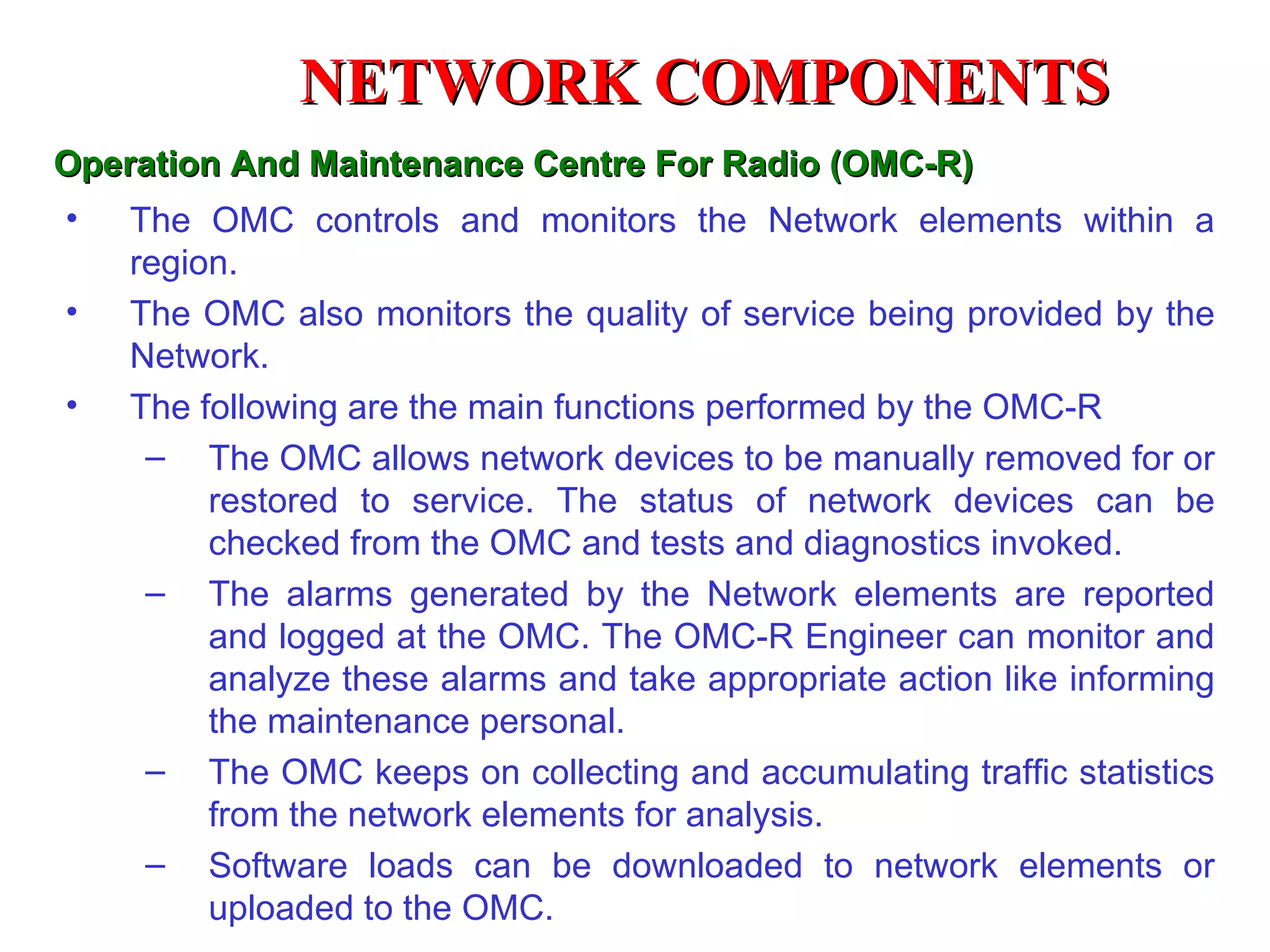 NETWORK COMPONENTS
Operation And Maintenance Centre For Radio (OMC-R)
•   The OMC controls and monitors the Network elements within a
    region.
•   The OMC also monitors the quality of service being provided by the
    Network.
•   The following are the main functions performed by the OMC-R
     – The OMC allows network devices to be manually removed for or
         restored to service. The status of network devices can be
         checked from the OMC and tests and diagnostics invoked.
     – The alarms generated by the Network elements are reported
         and logged at the OMC. The OMC-R Engineer can monitor and
         analyze these alarms and take appropriate action like informing
         the maintenance personal.
     – The OMC keeps on collecting and accumulating traffic statistics
         from the network elements for analysis.
     – Software loads can be downloaded to network elements or
         uploaded to the OMC.
 