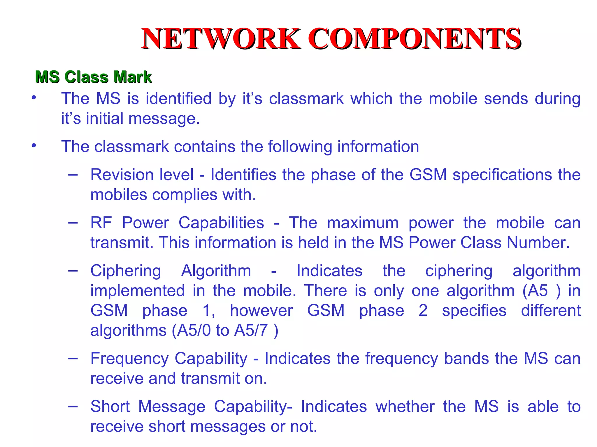 NETWORK COMPONENTS
 MS Class Mark
• The MS is identified by it’s classmark which the mobile sends during
   it’s initial message.
•   The classmark contains the following information
    – Revision level - Identifies the phase of the GSM specifications the
      mobiles complies with.
    – RF Power Capabilities - The maximum power the mobile can
      transmit. This information is held in the MS Power Class Number.
    – Ciphering Algorithm - Indicates the ciphering algorithm
      implemented in the mobile. There is only one algorithm (A5 ) in
      GSM phase 1, however GSM phase 2 specifies different
      algorithms (A5/0 to A5/7 )
    – Frequency Capability - Indicates the frequency bands the MS can
      receive and transmit on.
    – Short Message Capability- Indicates whether the MS is able to
      receive short messages or not.
 