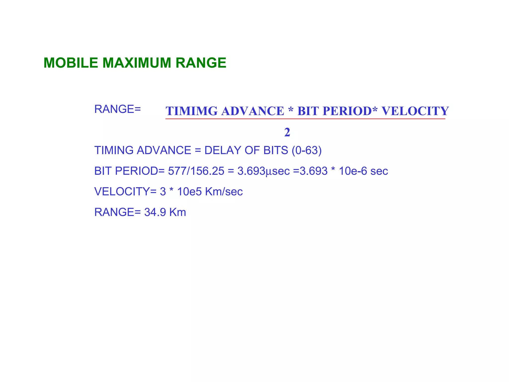 MOBILE MAXIMUM RANGE


     RANGE=      TIMIMG ADVANCE * BIT PERIOD* VELOCITY
                                       2
     TIMING ADVANCE = DELAY OF BITS (0-63)
     BIT PERIOD= 577/156.25 = 3.693µsec =3.693 * 10e-6 sec
     VELOCITY= 3 * 10e5 Km/sec
     RANGE= 34.9 Km
 