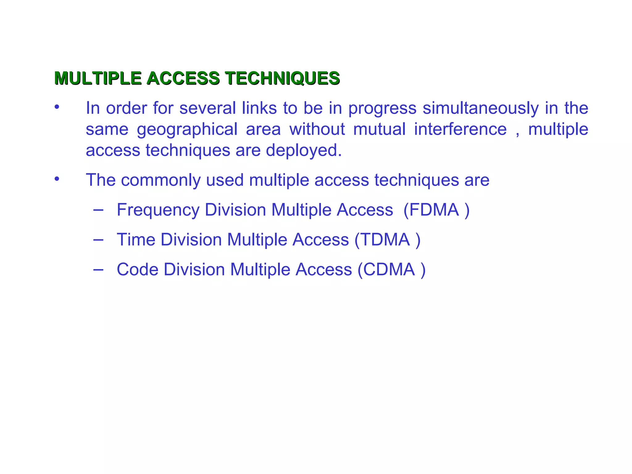 MULTIPLE ACCESS TECHNIQUES
•   In order for several links to be in progress simultaneously in the
    same geographical area without mutual interference , multiple
    access techniques are deployed.
•   The commonly used multiple access techniques are
     – Frequency Division Multiple Access (FDMA )
     – Time Division Multiple Access (TDMA )
     – Code Division Multiple Access (CDMA )
 