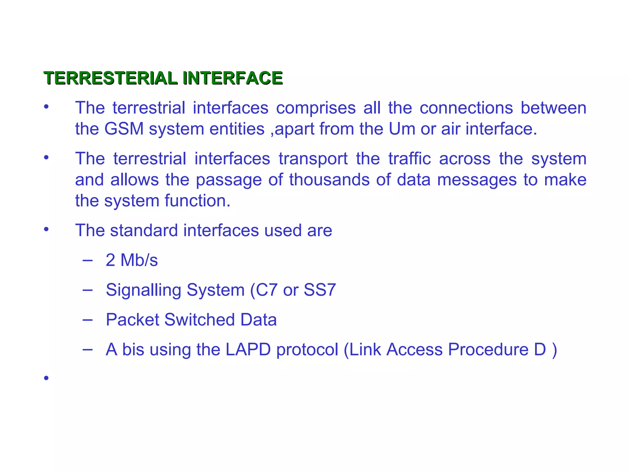 TERRESTERIAL INTERFACE
•   The terrestrial interfaces comprises all the connections between
    the GSM system entities ,apart from the Um or air interface.
•   The terrestrial interfaces transport the traffic across the system
    and allows the passage of thousands of data messages to make
    the system function.
•   The standard interfaces used are
     – 2 Mb/s
     – Signalling System (C7 or SS7
     – Packet Switched Data
     – A bis using the LAPD protocol (Link Access Procedure D )
•
 