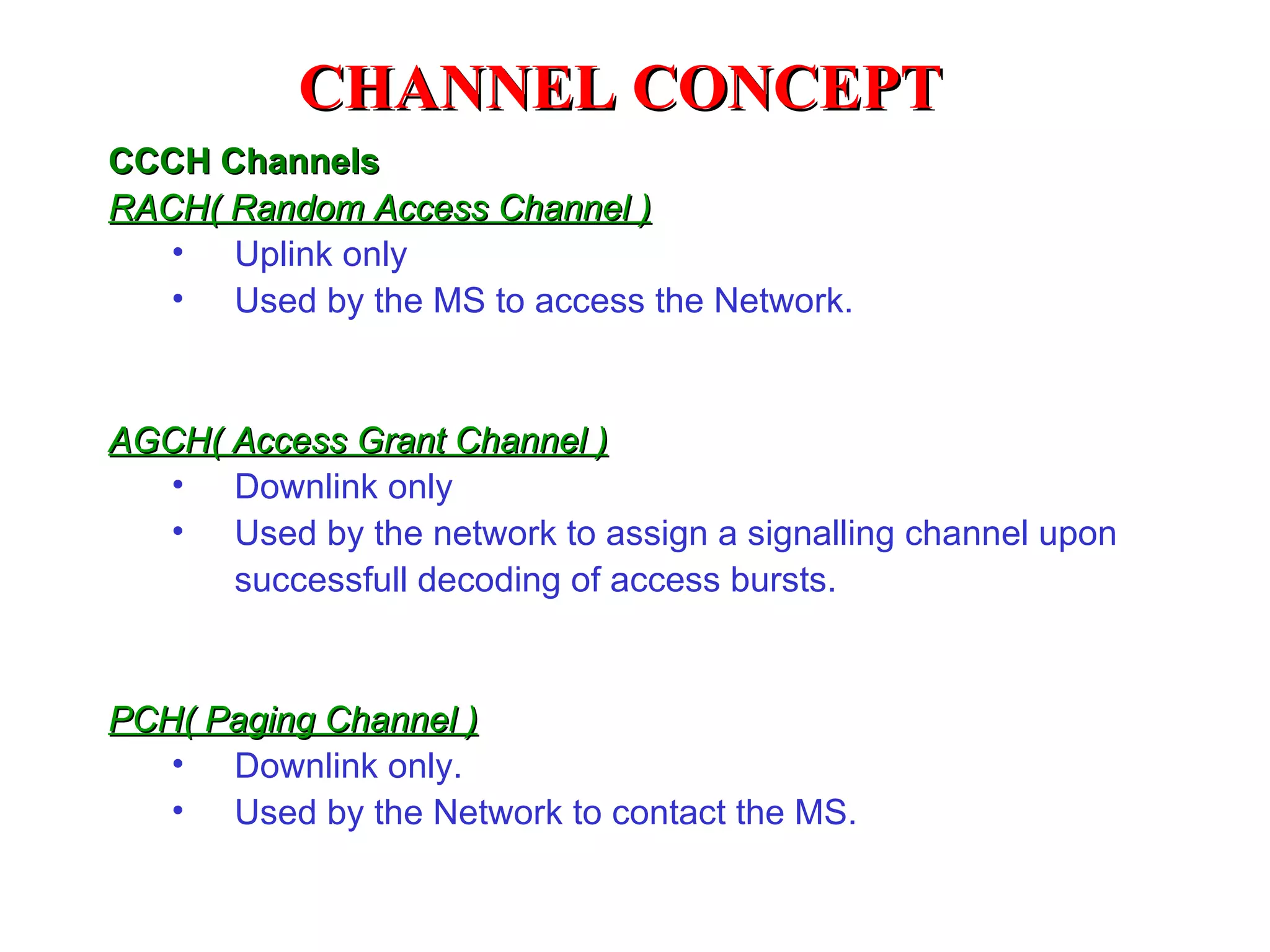 CHANNEL CONCEPT
CCCH Channels
RACH( Random Access Channel )
   • Uplink only
   • Used by the MS to access the Network.



AGCH( Access Grant Channel )
  • Downlink only
  • Used by the network to assign a signalling channel upon
      successfull decoding of access bursts.


PCH( Paging Channel )
   • Downlink only.
   • Used by the Network to contact the MS.
 