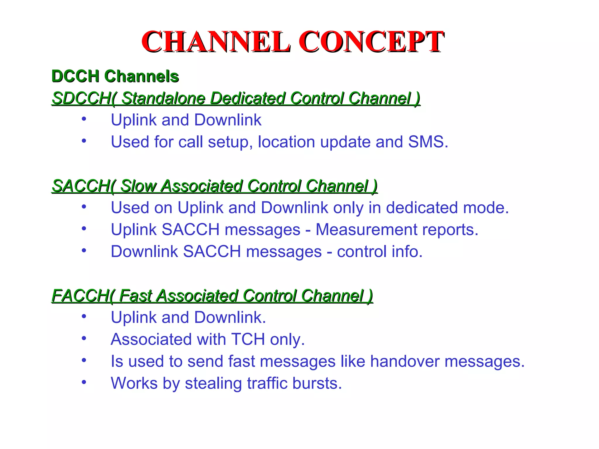 CHANNEL CONCEPT
DCCH Channels
SDCCH( Standalone Dedicated Control Channel )
   • Uplink and Downlink
   • Used for call setup, location update and SMS.

SACCH( Slow Associated Control Channel )
   • Used on Uplink and Downlink only in dedicated mode.
   • Uplink SACCH messages - Measurement reports.
   • Downlink SACCH messages - control info.

FACCH( Fast Associated Control Channel )
   • Uplink and Downlink.
   • Associated with TCH only.
   • Is used to send fast messages like handover messages.
   • Works by stealing traffic bursts.
 