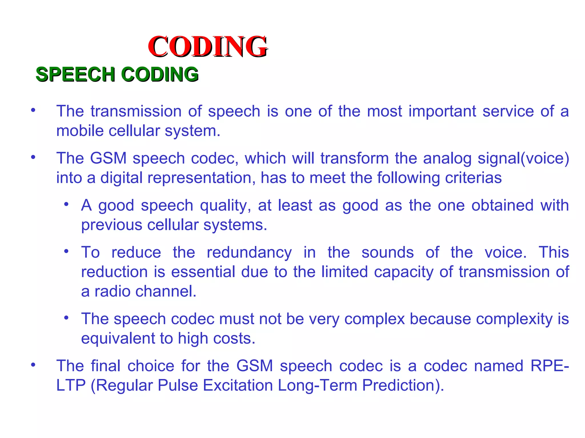 CODING
SPEECH CODING
•   The transmission of speech is one of the most important service of a
    mobile cellular system.
•   The GSM speech codec, which will transform the analog signal(voice)
    into a digital representation, has to meet the following criterias
    • A good speech quality, at least as good as the one obtained with
      previous cellular systems.
    • To reduce the redundancy in the sounds of the voice. This
      reduction is essential due to the limited capacity of transmission of
      a radio channel.
    • The speech codec must not be very complex because complexity is
      equivalent to high costs.
•   The final choice for the GSM speech codec is a codec named RPE-
    LTP (Regular Pulse Excitation Long-Term Prediction).
 