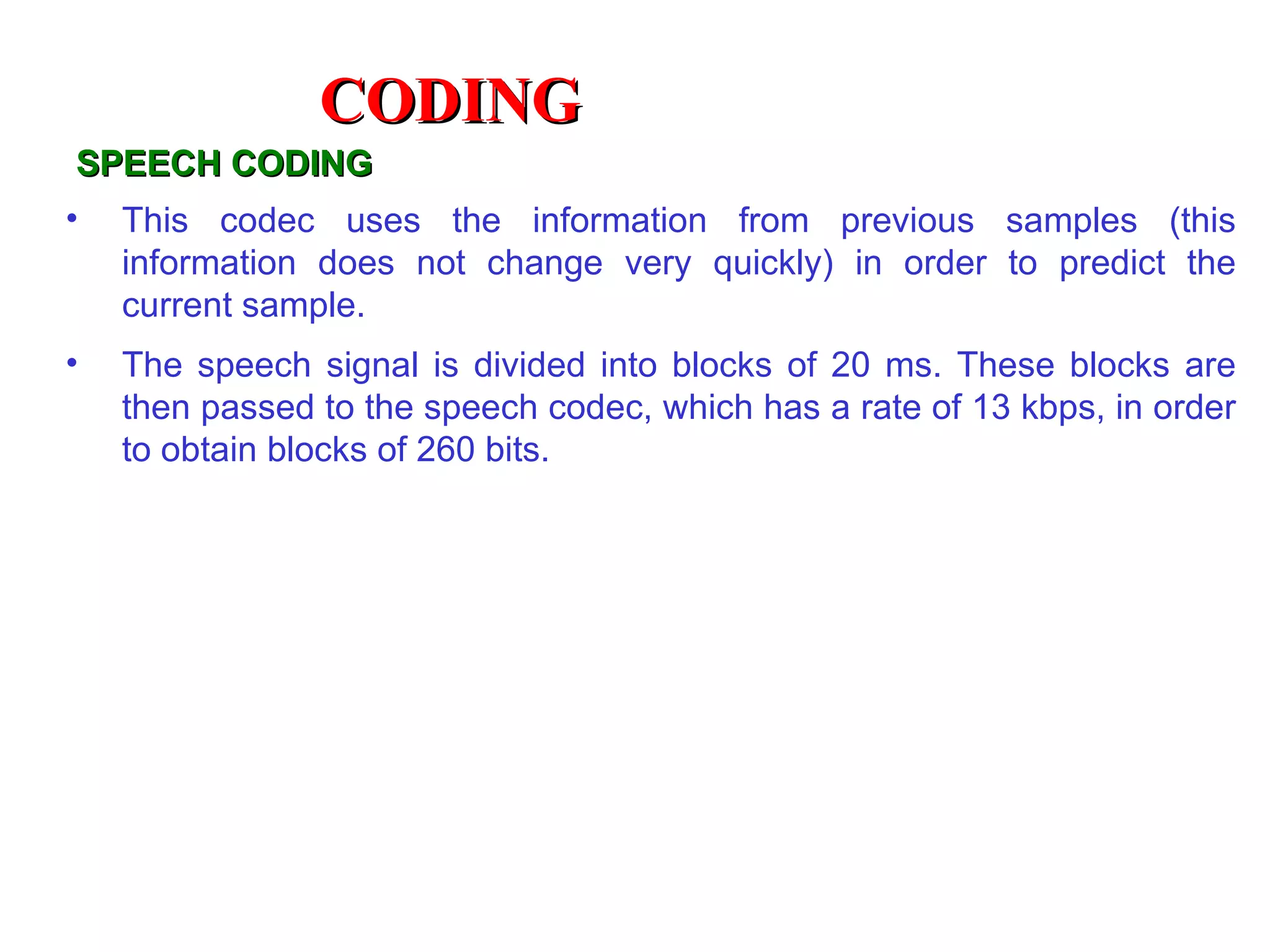 CODING
SPEECH CODING
•   This codec uses the information from previous samples (this
    information does not change very quickly) in order to predict the
    current sample.
•   The speech signal is divided into blocks of 20 ms. These blocks are
    then passed to the speech codec, which has a rate of 13 kbps, in order
    to obtain blocks of 260 bits.
 