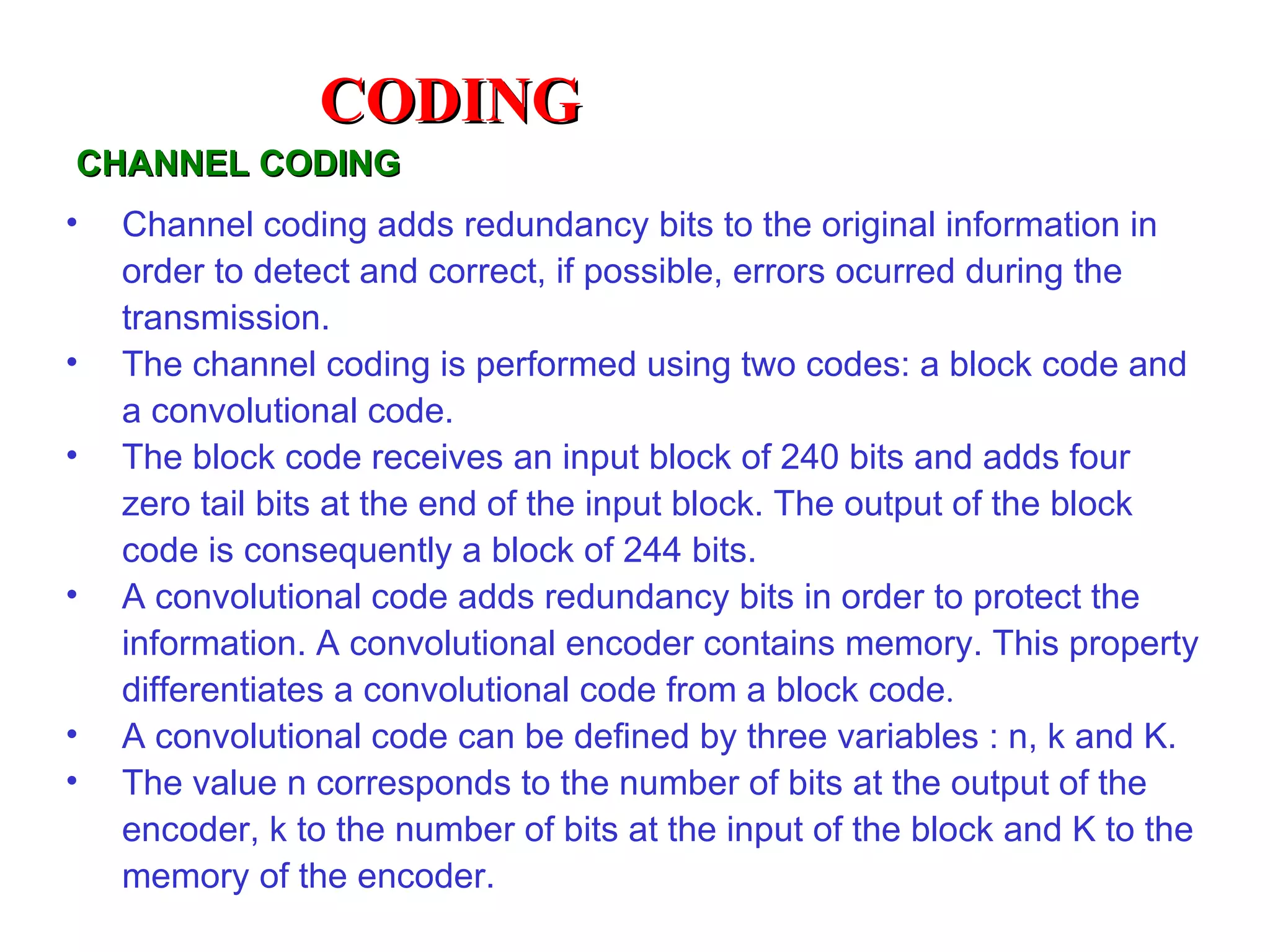 CODING
CHANNEL CODING
•   Channel coding adds redundancy bits to the original information in
    order to detect and correct, if possible, errors ocurred during the
    transmission.
•   The channel coding is performed using two codes: a block code and
    a convolutional code.
•   The block code receives an input block of 240 bits and adds four
    zero tail bits at the end of the input block. The output of the block
    code is consequently a block of 244 bits.
•   A convolutional code adds redundancy bits in order to protect the
    information. A convolutional encoder contains memory. This property
    differentiates a convolutional code from a block code.
•   A convolutional code can be defined by three variables : n, k and K.
•   The value n corresponds to the number of bits at the output of the
    encoder, k to the number of bits at the input of the block and K to the
    memory of the encoder.
 