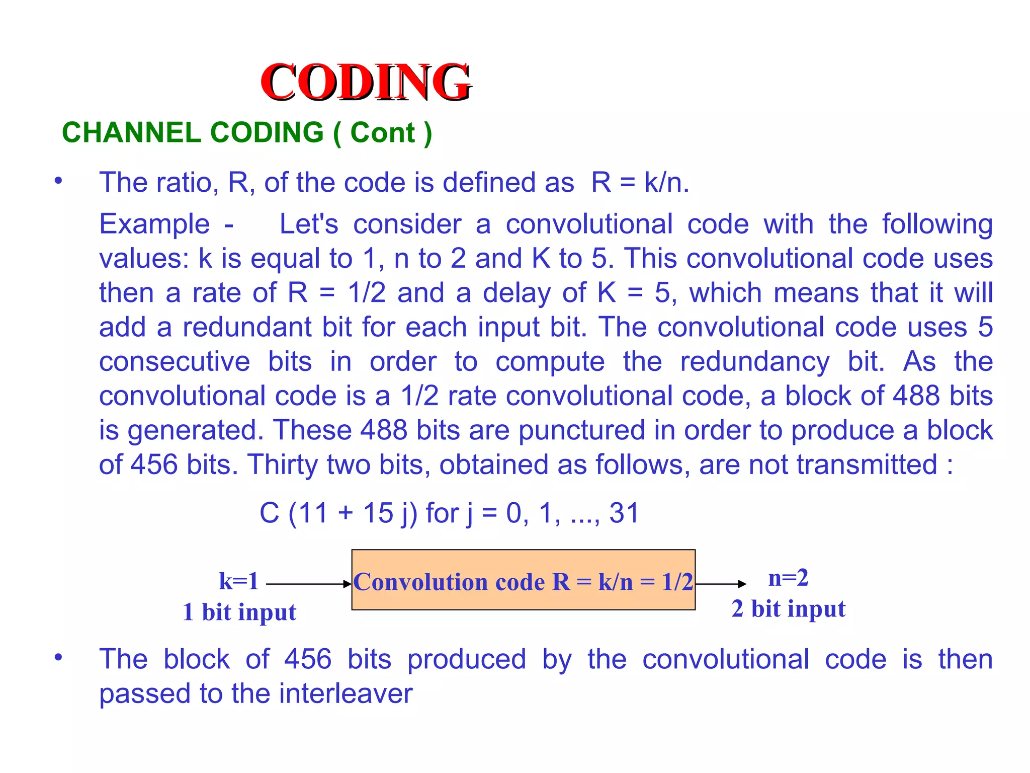 CODING
CHANNEL CODING ( Cont )
•   The ratio, R, of the code is defined as R = k/n.
    Example -      Let's consider a convolutional code with the following
    values: k is equal to 1, n to 2 and K to 5. This convolutional code uses
    then a rate of R = 1/2 and a delay of K = 5, which means that it will
    add a redundant bit for each input bit. The convolutional code uses 5
    consecutive bits in order to compute the redundancy bit. As the
    convolutional code is a 1/2 rate convolutional code, a block of 488 bits
    is generated. These 488 bits are punctured in order to produce a block
    of 456 bits. Thirty two bits, obtained as follows, are not transmitted :
                 C (11 + 15 j) for j = 0, 1, ..., 31

             k=1         Convolution code R = k/n = 1/2      n=2
          1 bit input                                     2 bit input
•   The block of 456 bits produced by the convolutional code is then
    passed to the interleaver
 