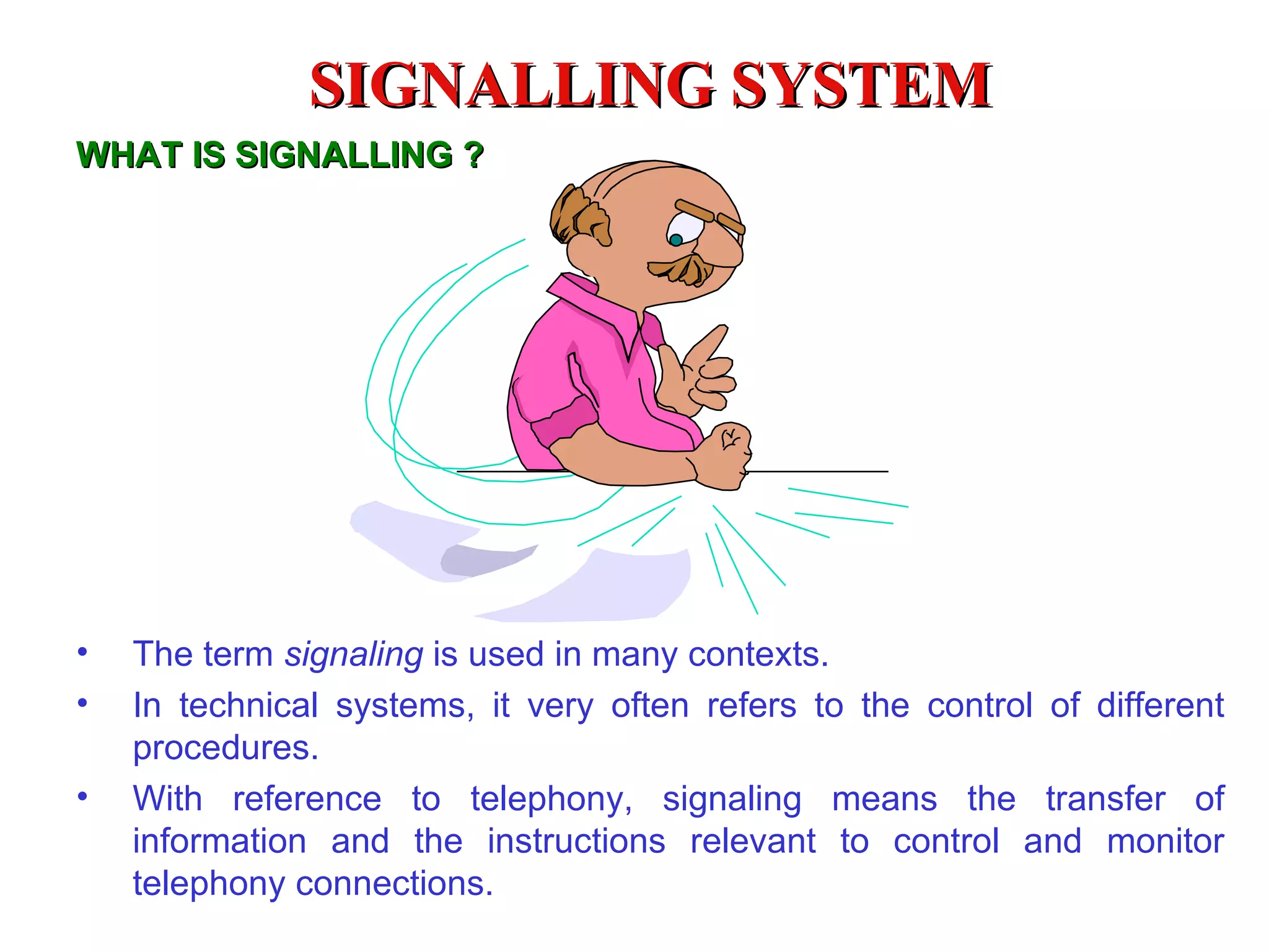 SIGNALLING SYSTEM
WHAT IS SIGNALLING ?




•   The term signaling is used in many contexts.
•   In technical systems, it very often refers to the control of different
    procedures.
•   With reference to telephony, signaling means the transfer of
    information and the instructions relevant to control and monitor
    telephony connections.
 