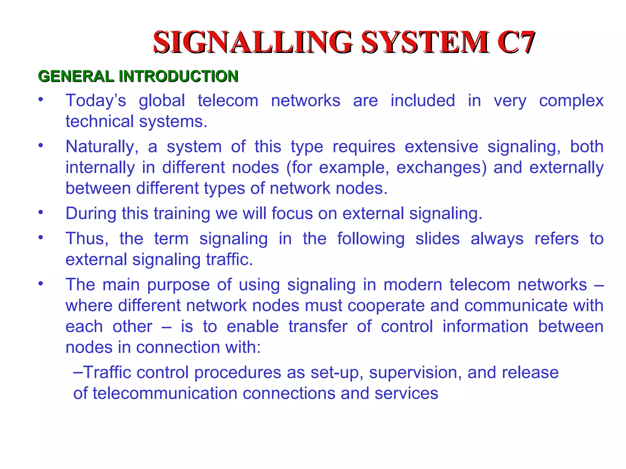 SIGNALLING SYSTEM C7
GENERAL INTRODUCTION
•   Today’s global telecom networks are included in very complex
    technical systems.
•   Naturally, a system of this type requires extensive signaling, both
    internally in different nodes (for example, exchanges) and externally
    between different types of network nodes.
•   During this training we will focus on external signaling.
•   Thus, the term signaling in the following slides always refers to
    external signaling traffic.
•   The main purpose of using signaling in modern telecom networks –
    where different network nodes must cooperate and communicate with
    each other – is to enable transfer of control information between
    nodes in connection with:
     –Traffic control procedures as set-up, supervision, and release
     of telecommunication connections and services
 