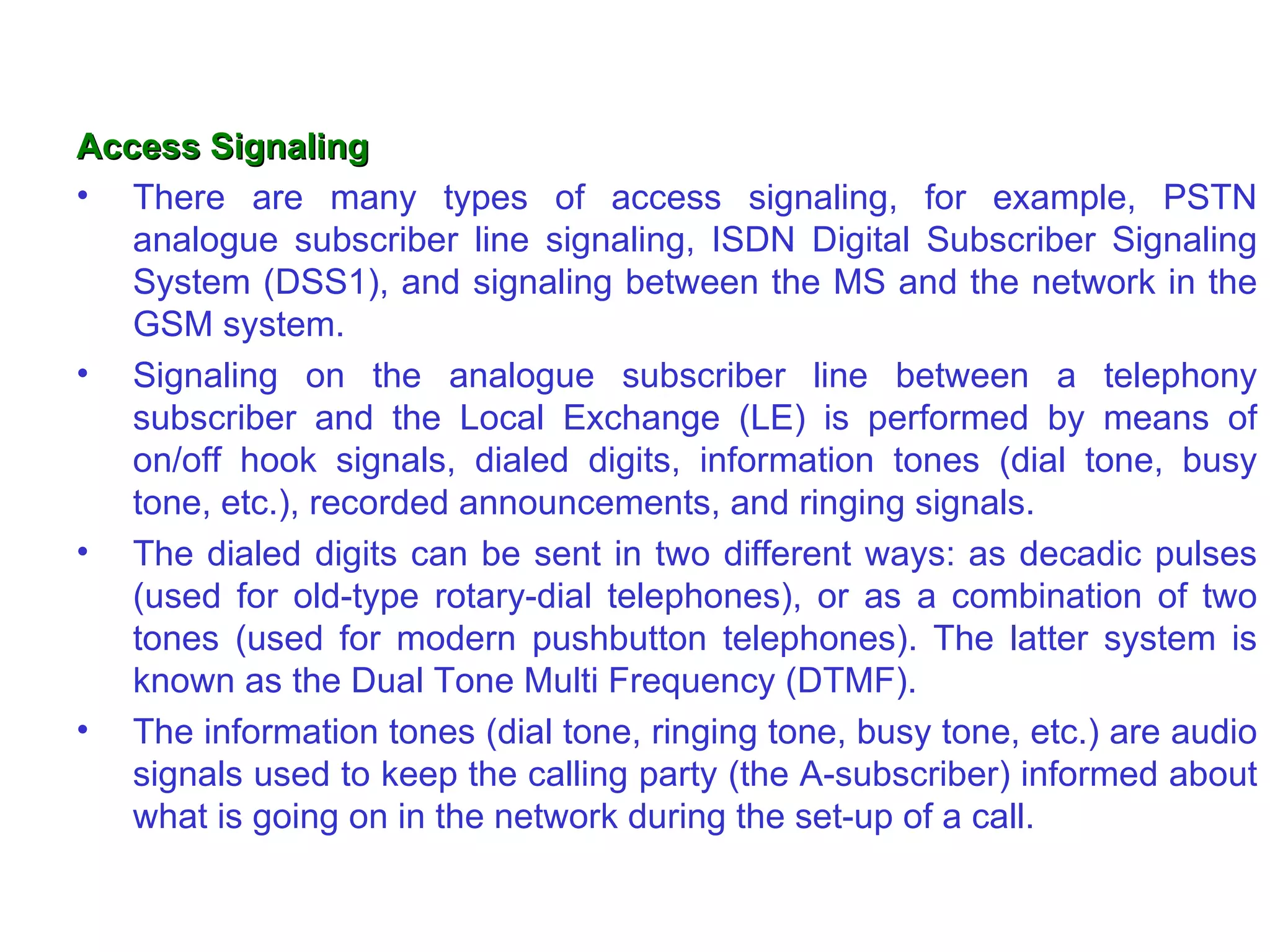 Access Signaling
• There are many types of access signaling, for example, PSTN
   analogue subscriber line signaling, ISDN Digital Subscriber Signaling
   System (DSS1), and signaling between the MS and the network in the
   GSM system.
• Signaling on the analogue subscriber line between a telephony
   subscriber and the Local Exchange (LE) is performed by means of
   on/off hook signals, dialed digits, information tones (dial tone, busy
   tone, etc.), recorded announcements, and ringing signals.
• The dialed digits can be sent in two different ways: as decadic pulses
   (used for old-type rotary-dial telephones), or as a combination of two
   tones (used for modern pushbutton telephones). The latter system is
   known as the Dual Tone Multi Frequency (DTMF).
• The information tones (dial tone, ringing tone, busy tone, etc.) are audio
   signals used to keep the calling party (the A-subscriber) informed about
   what is going on in the network during the set-up of a call.
 