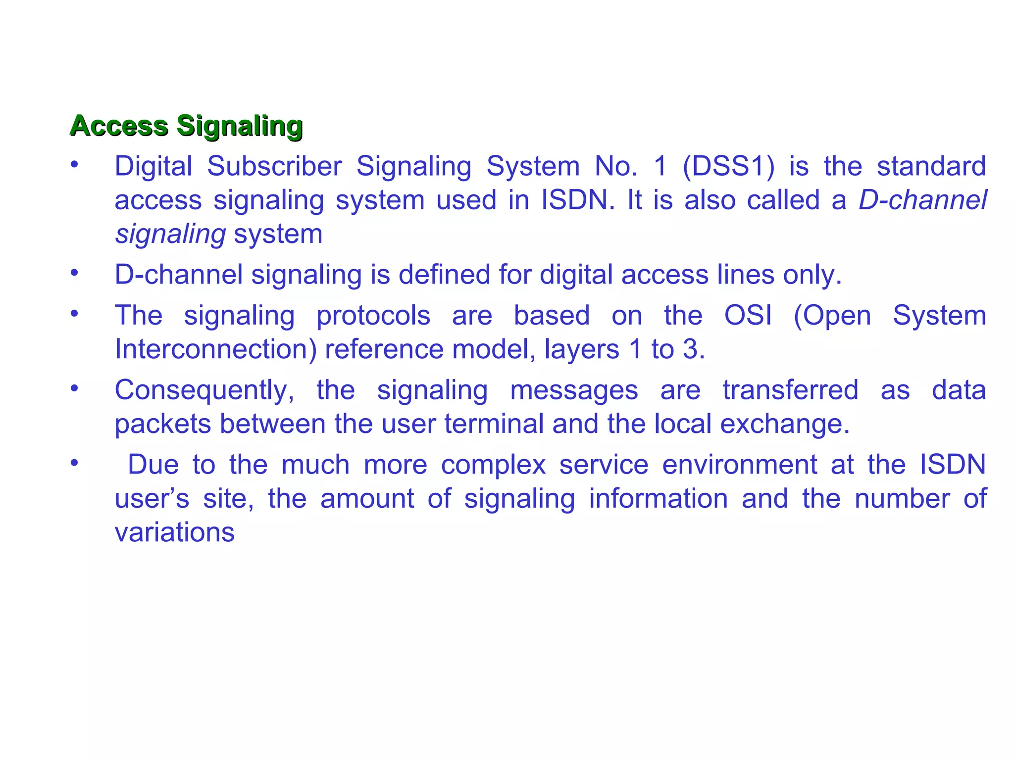 Access Signaling
• Digital Subscriber Signaling System No. 1 (DSS1) is the standard
   access signaling system used in ISDN. It is also called a D-channel
   signaling system
• D-channel signaling is defined for digital access lines only.
• The signaling protocols are based on the OSI (Open System
   Interconnection) reference model, layers 1 to 3.
• Consequently, the signaling messages are transferred as data
   packets between the user terminal and the local exchange.
•   Due to the much more complex service environment at the ISDN
   user’s site, the amount of signaling information and the number of
   variations
 
