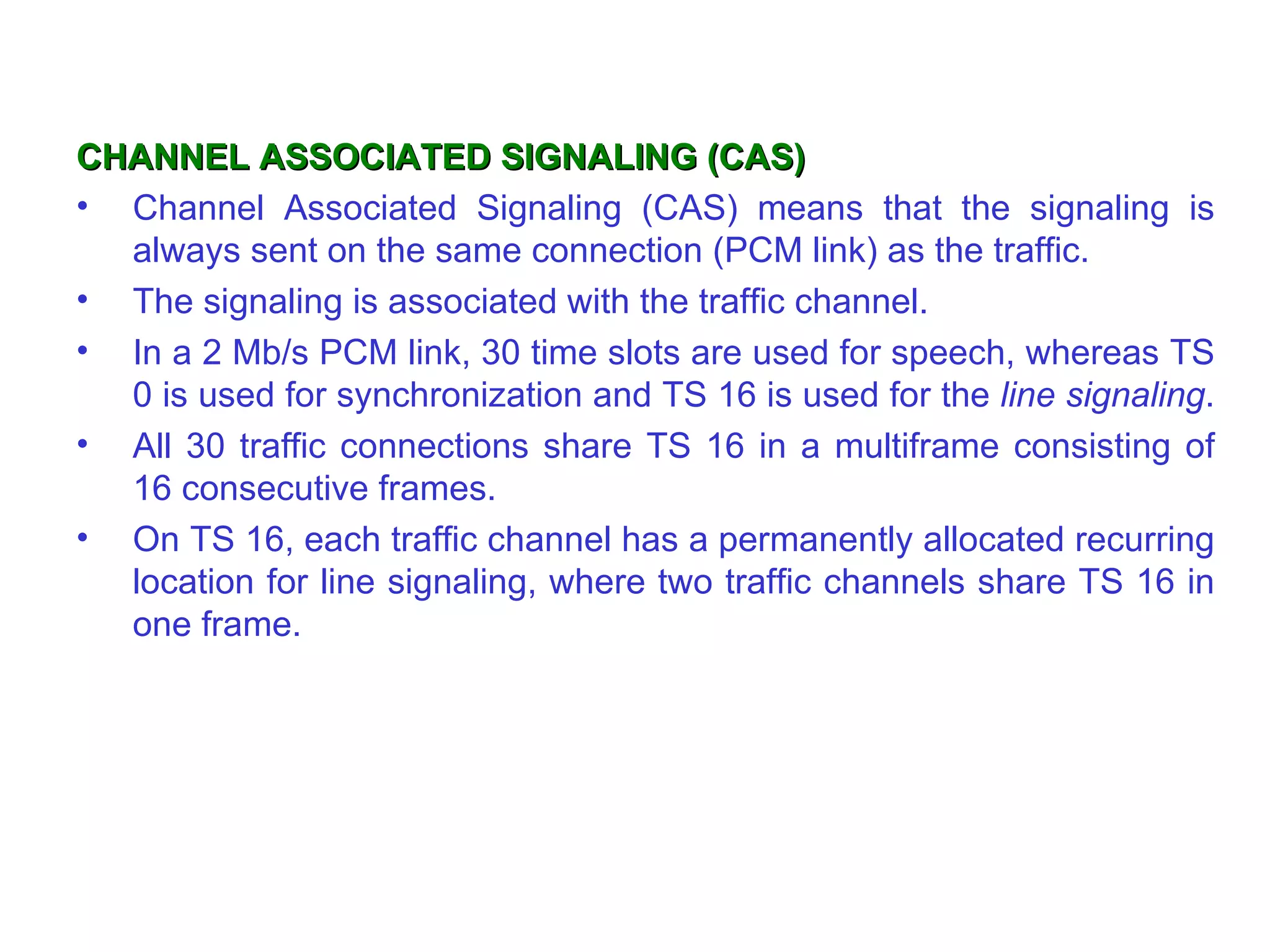 CHANNEL ASSOCIATED SIGNALING (CAS)
• Channel Associated Signaling (CAS) means that the signaling is
  always sent on the same connection (PCM link) as the traffic.
• The signaling is associated with the traffic channel.
• In a 2 Mb/s PCM link, 30 time slots are used for speech, whereas TS
  0 is used for synchronization and TS 16 is used for the line signaling.
• All 30 traffic connections share TS 16 in a multiframe consisting of
  16 consecutive frames.
• On TS 16, each traffic channel has a permanently allocated recurring
  location for line signaling, where two traffic channels share TS 16 in
  one frame.
 