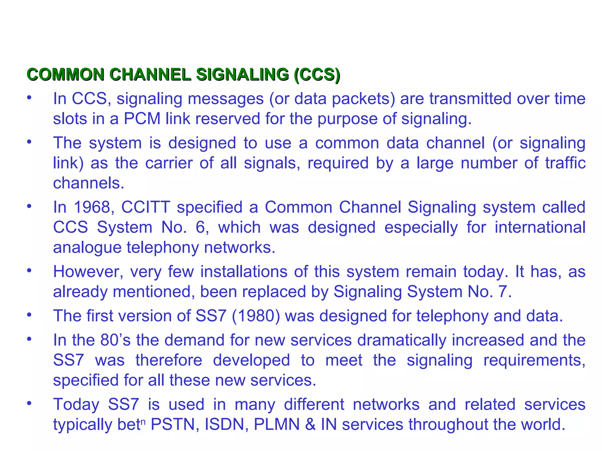 COMMON CHANNEL SIGNALING (CCS)
• In CCS, signaling messages (or data packets) are transmitted over time
  slots in a PCM link reserved for the purpose of signaling.
• The system is designed to use a common data channel (or signaling
  link) as the carrier of all signals, required by a large number of traffic
  channels.
• In 1968, CCITT specified a Common Channel Signaling system called
  CCS System No. 6, which was designed especially for international
  analogue telephony networks.
• However, very few installations of this system remain today. It has, as
  already mentioned, been replaced by Signaling System No. 7.
• The first version of SS7 (1980) was designed for telephony and data.
• In the 80’s the demand for new services dramatically increased and the
  SS7 was therefore developed to meet the signaling requirements,
  specified for all these new services.
• Today SS7 is used in many different networks and related services
  typically betn PSTN, ISDN, PLMN & IN services throughout the world.
 