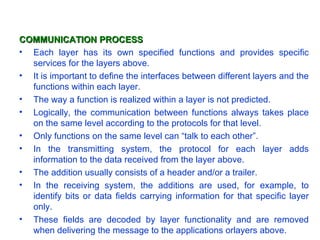 COMMUNICATION PROCESS
• Each layer has its own specified functions and provides specific
  services for the layers above.
• It is important to define the interfaces between different layers and the
  functions within each layer.
• The way a function is realized within a layer is not predicted.
• Logically, the communication between functions always takes place
  on the same level according to the protocols for that level.
• Only functions on the same level can “talk to each other”.
• In the transmitting system, the protocol for each layer adds
  information to the data received from the layer above.
• The addition usually consists of a header and/or a trailer.
• In the receiving system, the additions are used, for example, to
  identify bits or data fields carrying information for that specific layer
  only.
• These fields are decoded by layer functionality and are removed
  when delivering the message to the applications orlayers above.
 
