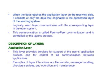 •   When the data reaches the application layer on the receiving side,
    it consists of only the data that originated in the application layer
    of the sending system.
•   Logically, each layer communicates with the corresponding layer
    in the other system.
•   This communication is called Peer-to-Peer communication and is
    controlled by the layer’s protocol.

DESCRIPTION OF LAYERS
Application Layer
• This layer provides services for support of the user’s application
  process and for control of all communication between
  applications.
• Examples of layer 7 functions are file transfer, message handling,
  directory services, and operation and maintenance.
 