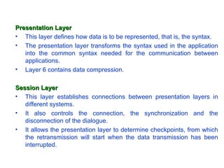 Presentation Layer
• This layer defines how data is to be represented, that is, the syntax.
• The presentation layer transforms the syntax used in the application
   into the common syntax needed for the communication between
   applications.
• Layer 6 contains data compression.

Session Layer
• This layer establishes connections between presentation layers in
   different systems.
• It also controls the connection, the synchronization and the
   disconnection of the dialogue.
• It allows the presentation layer to determine checkpoints, from which
   the retransmission will start when the data transmission has been
   interrupted.
 
