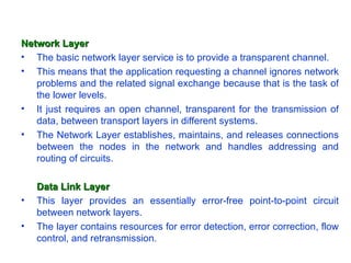 Network Layer
• The basic network layer service is to provide a transparent channel.
• This means that the application requesting a channel ignores network
   problems and the related signal exchange because that is the task of
   the lower levels.
• It just requires an open channel, transparent for the transmission of
   data, between transport layers in different systems.
• The Network Layer establishes, maintains, and releases connections
   between the nodes in the network and handles addressing and
   routing of circuits.

    Data Link Layer
•   This layer provides an essentially error-free point-to-point circuit
    between network layers.
•   The layer contains resources for error detection, error correction, flow
    control, and retransmission.
 