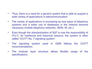 •   Thus, there is a need for a generic system that is able to support a
    wide variety of applications in telecommunication.
•   The variety of applications is increasing as new types of telephony
    systems and a wider use of databases in the network become
    necessary (mobile telephony networks, ISDN, IN, etc.).
•   Even though the standardization of SS7 is now the responsibility of
    ITU-T, for traditional and historical reasons, the system is often
    called “CCITT No. 7 signaling system”.
•   The signaling system       used   in   GSM    follows   the   CCITT
    recommendations.
•   The modular layer structure allows flexible usage of the
    specifications.
 