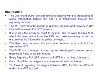 USER PARTS
• The User Parts (UPs) contain functions dealing with the processing of
  signal information before and after it is transmitted through the
  signaling network.
• The MTP provides the means of reliable transport and delivery of UP
  information across the SS7 network.
• It also has the ability to react to system and network failures that
  affect the information from the UPs and take necessary action to
  ensure that the information is safely conveyed.
• The User does not mean the subscriber involved in the call, but the
  user of the MTP.
• The MTP is a common transport system developed to serve one or
  more User Parts in the same node.
• Every Signaling Point(SP) consists of MTP & a number of its users.
• Only UPs of the same type can communicate with each other.
• To forward signaling messages between UPs, located in different
  nodes, the MTP is used.
 