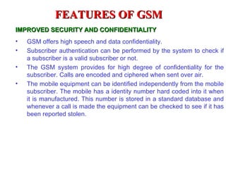 FEATURES OF GSM
IMPROVED SECURITY AND CONFIDENTIALITY
•   GSM offers high speech and data confidentiality.
•   Subscriber authentication can be performed by the system to check if
    a subscriber is a valid subscriber or not.
•   The GSM system provides for high degree of confidentiality for the
    subscriber. Calls are encoded and ciphered when sent over air.
•   The mobile equipment can be identified independently from the mobile
    subscriber. The mobile has a identity number hard coded into it when
    it is manufactured. This number is stored in a standard database and
    whenever a call is made the equipment can be checked to see if it has
    been reported stolen.
 