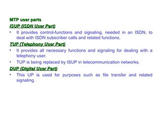 MTP user parts
ISUP (ISDN User Part)
• It provides control-functions and signaling, needed in an ISDN, to
   deal with ISDN subscriber calls and related functions.
TUP (Telephony User Part)
• It provides all necessary functions and signaling for dealing with a
   telephony user.
• TUP is being replaced by ISUP in telecommunication networks.
DUP (Digital User Part)
• This UP is used for purposes such as file transfer and related
   signaling.
 