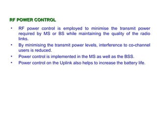 RF POWER CONTROL
•   RF power control is employed to minimise the transmit power
    required by MS or BS while maintaining the quality of the radio
    links.
•   By minimising the transmit power levels, interference to co-channel
    users is reduced.
•   Power control is implemented in the MS as well as the BSS.
•   Power control on the Uplink also helps to increase the battery life.
 
